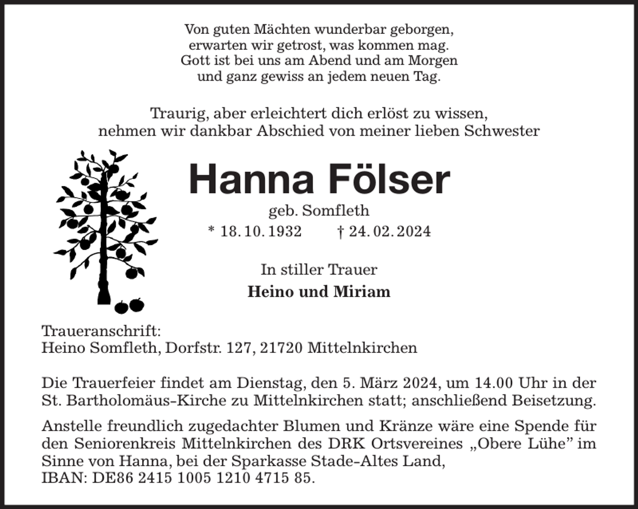 <p>Von guten Mächten wunderbar geborgen,<br />erwarten wir getrost, was kommen mag.<br />Gott ist bei uns am Abend und am Morgen<br />und ganz gewiss an jedem neuen Tag.<br />Traurig, aber erleichtert dich erlöst zu wissen,<br />nehmen wir dankbar Abschied von meiner lieben Schwester<br />Hanna Fölser<br />geb. Somfleth<br />* 18. 10. 1932 † 24. 02. 2024<br />In stiller Trauer<br />Heino und Miriam<br />Traueranschrift:<br />Heino Somfleth, Dorfstr. 127, 21720 Mittelnkirchen</p><p>Die Trauerfeier findet am Dienstag, den 5. März 2024, um 14.00 Uhr in der<br />St. Bartholomäus-Kirche zu Mittelnkirchen statt; anschließend Beisetzung.<br />Anstelle freundlich zugedachter Blumen und Kränze wäre eine Spende für den Seniorenkreis Mittelnkirchen des DRK Ortsvereines „Obere Lühe” im Sinne von Hanna, bei der Sparkasse Stade-Altes Land,<br />IBAN: DE86 2415 1005 1210 4715 85.</p>