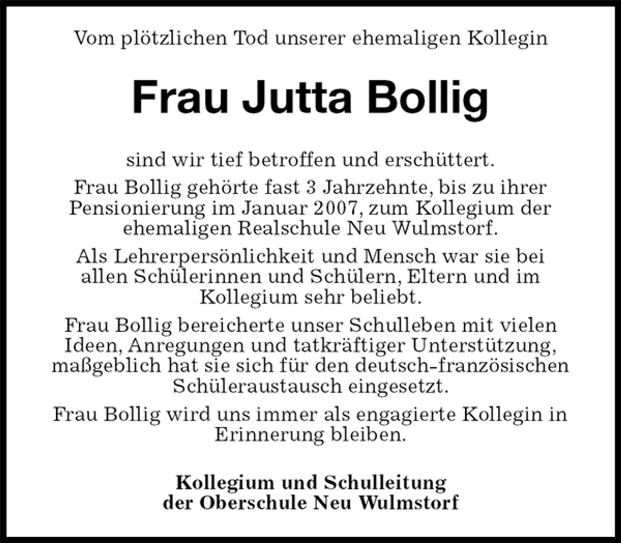 <p>Vom plötzlichen Tod unserer ehemaligen Kollegin<br />Frau Jutta Bollig<br />sind wir tief betroffen und erschüttert.<br />Frau Bollig gehörte fast 3 Jahrzehnte, bis zu ihrer<br />Pensionierung im Januar 2007, zum Kollegium der<br />ehemaligen Realschule Neu Wulmstorf.<br />Als Lehrerpersönlichkeit und Mensch war sie bei<br />allen Schülerinnen und Schülern, Eltern und im<br />Kollegium sehr beliebt.<br />Frau Bollig bereicherte unser Schulleben mit vielen<br />Ideen, Anregungen und tatkräftiger Unterstützung,<br />maßgeblich hat sie sich für den deutsch-französischen Schüleraustausch eingesetzt.<br />Frau Bollig wird uns immer als engagierte Kollegin in<br />Erinnerung bleiben.<br />Kollegium und Schulleitung<br />der Oberschule Neu Wulmstorf</p>
