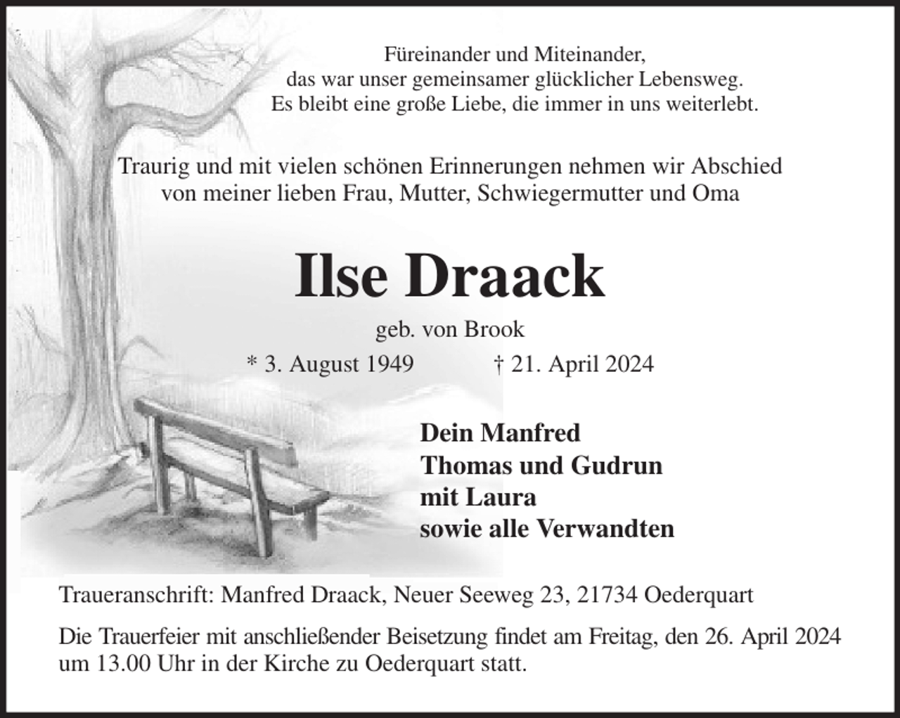 <p>Füreinander und Miteinander,<br />das war unser gemeinsamer glücklicher Lebensweg.<br />Es bleibt eine große Liebe, die immer in uns weiterlebt.<br />Traurig und mit vielen schönen Erinnerungen nehmen wir Abschied<br />von meiner lieben Frau, Mutter, Schwiegermutter und Oma<br />Ilse Draack<br />geb. von Brook<br />* 3. August 1949 † 21. April 2024<br />Dein Manfred<br />Thomas und Gudrun<br />mit Laura<br />sowie alle Verwandten<br />Traueranschrift: Manfred Draack, Neuer Seeweg 23, 21734 Oederquart<br />Die Trauerfeier mit anschließender Beisetzung findet am Freitag, den 26. April 2024<br />um 13.00 Uhr in der Kirche zu Oederquart statt.</p>