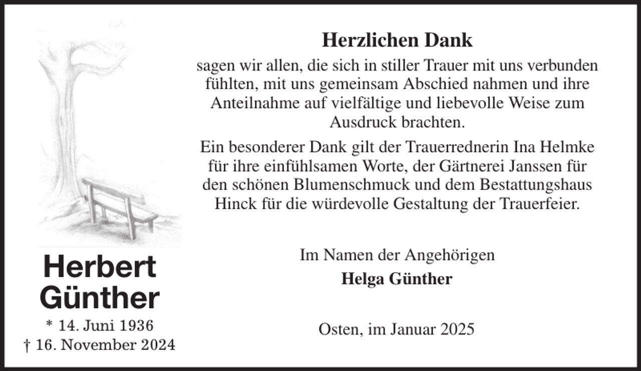 <p>Herzlichen Dank<br />sagen wir allen, die sich in stiller Trauer mit uns verbunden fühlten, mit uns gemeinsam Abschied nahmen und ihre Anteilnahme auf vielfältige und liebevolle Weise zum Ausdruck brachten.<br />Ein besonderer Dank gilt der Trauerrednerin Ina Helmke für ihre einfühlsamen Worte, der Gärtnerei Janssen für den schönen Blumenschmuck und dem Bestattungshaus Hinck für die würdevolle Gestaltung der Trauerfeier.<br />Im Namen der Angehörigen<br />Helga Günther<br />Osten, im Januar 2025<br />Herbert<br />Günther<br />* 14. Juni 1936<br />† 16. November 2024</p>