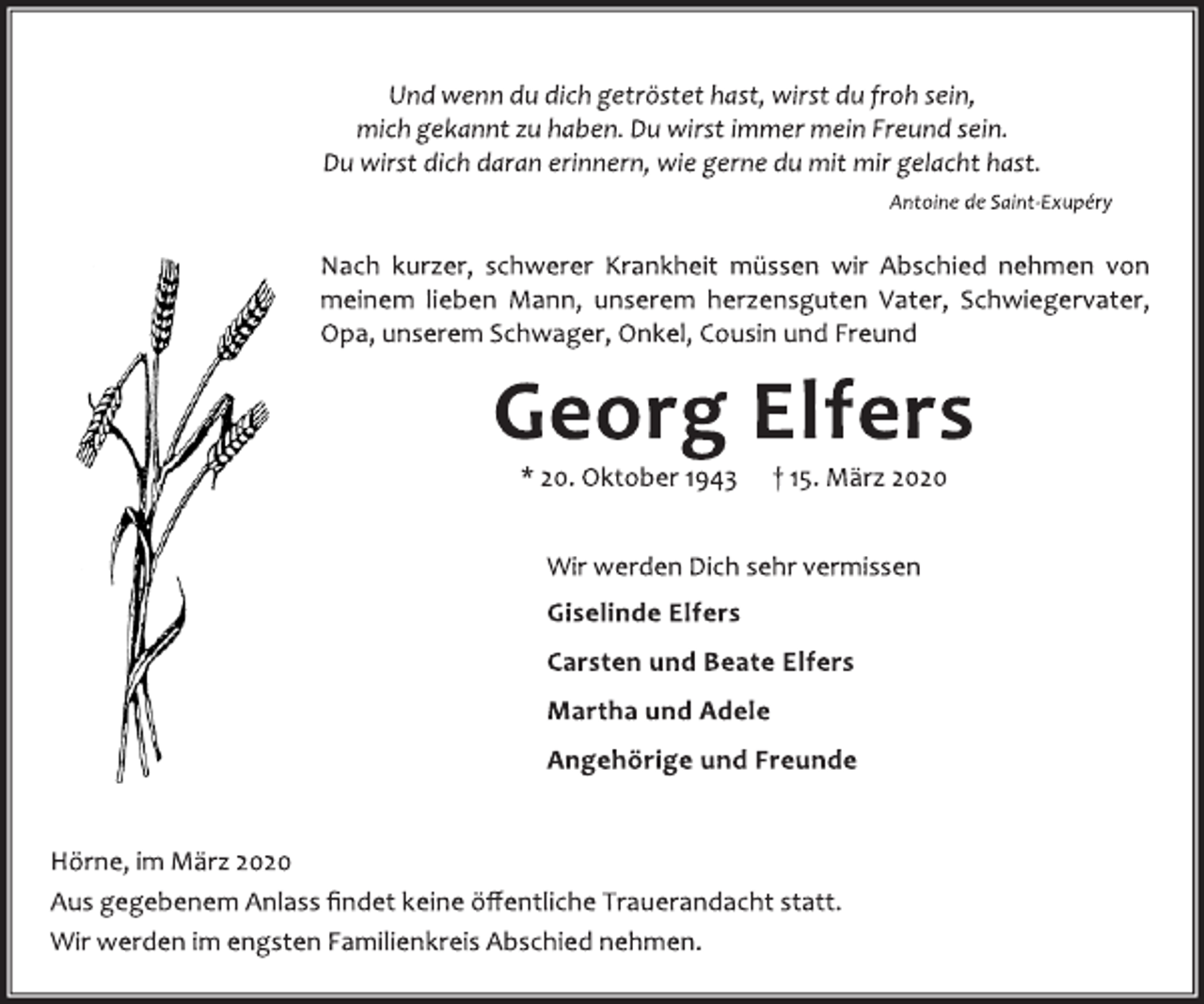 <p>Und wenn du dich getröstet hast, wirst du froh sein,<br />mich gekannt zu haben. Du wirst immer mein Freund sein.<br />Du wirst dich daran erinnern, wie gerne du mit mir gelacht hast.<br />Antoine de Saint-Exupéry<br />Nach kurzer, schwerer Krankheit müssen wir Abschied nehmen von<br />meinem lieben Mann, unserem herzensguten Vater, Schwiegervater,<br />Opa, unserem Schwager, Onkel, Cousin und Freund<br />Georg Elfers<br />* 20. Oktober 1943 † 15. März 2020<br />Wir werden Dich sehr vermissen<br />Giselinde Elfers<br />Carsten und Beate Elfers<br />Martha und Adele<br />Angehörige und Freunde<br />Hörne, im März 2020<br />Aus gegebenem Anlass findet keine öffentliche Trauerandacht statt.<br />Wir werden im engsten Familienkreis Abschied nehmen.</p>