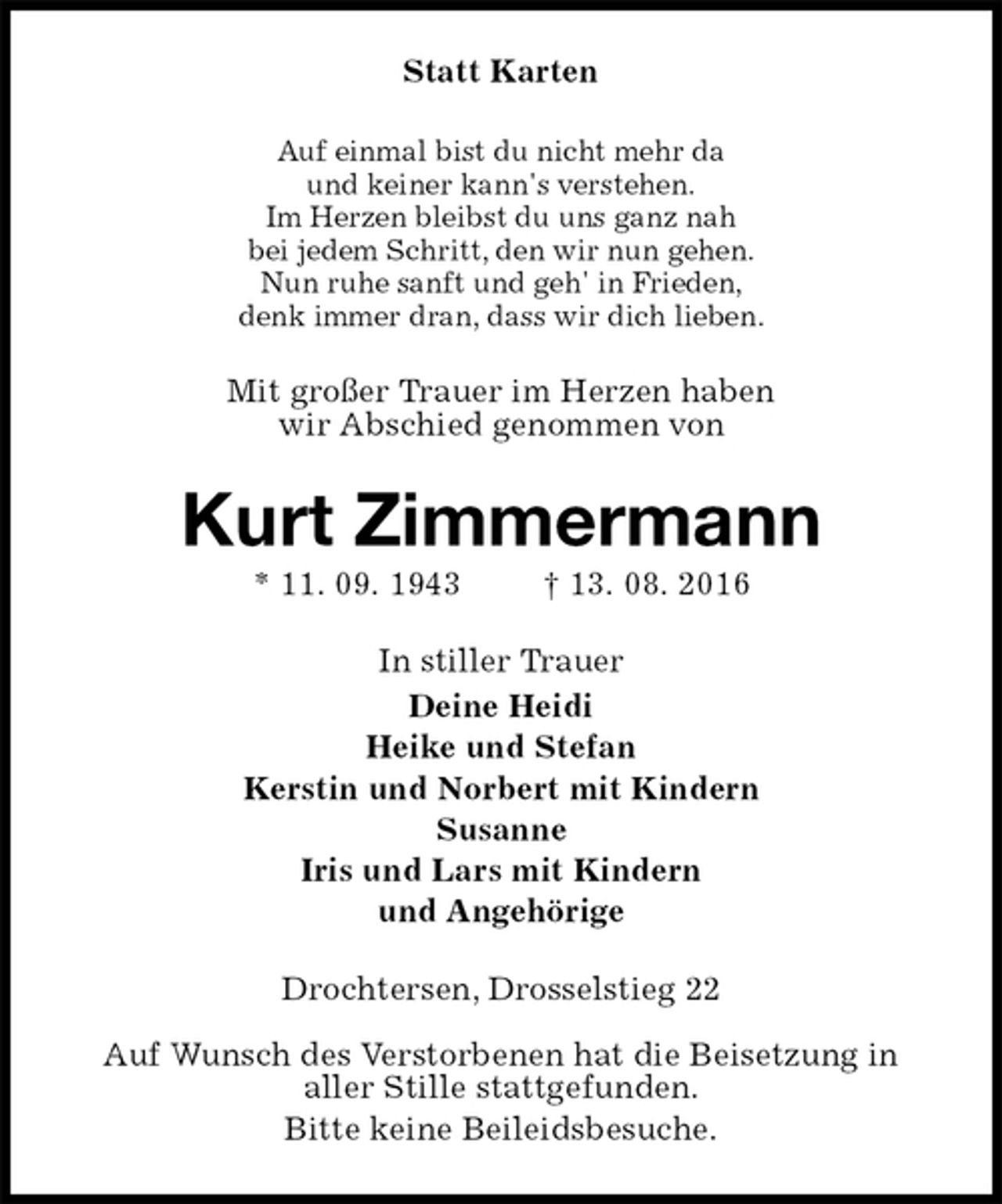 <p>Statt Karten<br />Auf einmal bist du nicht mehr da<br />und keiner kann's verstehen.<br />Im Herzen bleibst du uns ganz nah<br />bei jedem Schritt, den wir nun gehen.<br />Nun ruhe sanft und geh' in Frieden,<br />denk immer dran, dass wir dich lieben.<br />Mit großer Trauer im Herzen haben<br />wir Abschied genommen von<br />Kurt Zimmermann<br />* 11. 09. 1943 † 13. 08. 2016<br />In stiller Trauer<br />Deine Heidi<br />Heike und Stefan<br />Kerstin und Norbert mit Kindern<br />Susanne<br />Iris und Lars mit Kindern<br />und Angehörige<br />Drochtersen, Drosselstieg 22</p><p>Auf Wunsch des Verstorbenen hat die Beisetzung in<br />aller Stille stattgefunden.<br />Bitte keine Beileidsbesuche.</p>