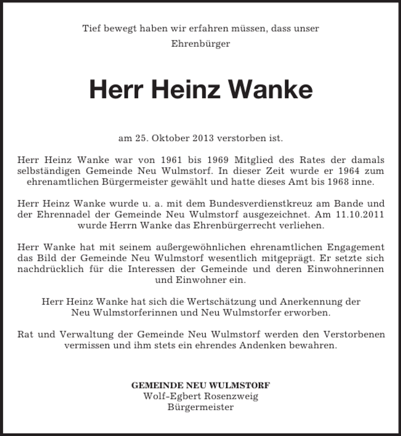 <p>Tief bewegt haben wir erfahren müssen, dass unser<br />Ehrenbürger</p><p>Herr Heinz Wanke<br />am 25. Oktober 2013 verstorben ist.<br />Herr Heinz Wanke war von 1961 bis 1969 Mitglied des Rates der damals<br />selbständigen Gemeinde Neu Wulmstorf. In dieser Zeit wurde er 1964 zum<br />ehrenamtlichen Bürgermeister gewählt und hatte dieses Amt bis 1968 inne.<br />Herr Heinz Wanke wurde u. a. mit dem Bundesverdienstkreuz am Bande und<br />der Ehrennadel der Gemeinde Neu Wulmstorf ausgezeichnet. Am 11.10.2011<br />wurde Herrn Wanke das Ehrenbürgerrecht verliehen.<br />Herr Wanke hat mit seinem außergewöhnlichen ehrenamtlichen Engagement<br />das Bild der Gemeinde Neu Wulmstorf wesentlich mitgeprägt. Er setzte sich<br />nachdrücklich für die Interessen der Gemeinde und deren Einwohnerinnen<br />und Einwohner ein.<br />Herr Heinz Wanke hat sich die Wertschätzung und Anerkennung der<br />Neu Wulmstorferinnen und Neu Wulmstorfer erworben.<br />Rat und Verwaltung der Gemeinde Neu Wulmstorf werden den Verstorbenen<br />vermissen und ihm stets ein ehrendes Andenken bewahren.</p><p>GEMEINDE NEU WULMSTORF</p><p>Wolf-Egbert Rosenzweig<br />Bürgermeister</p>