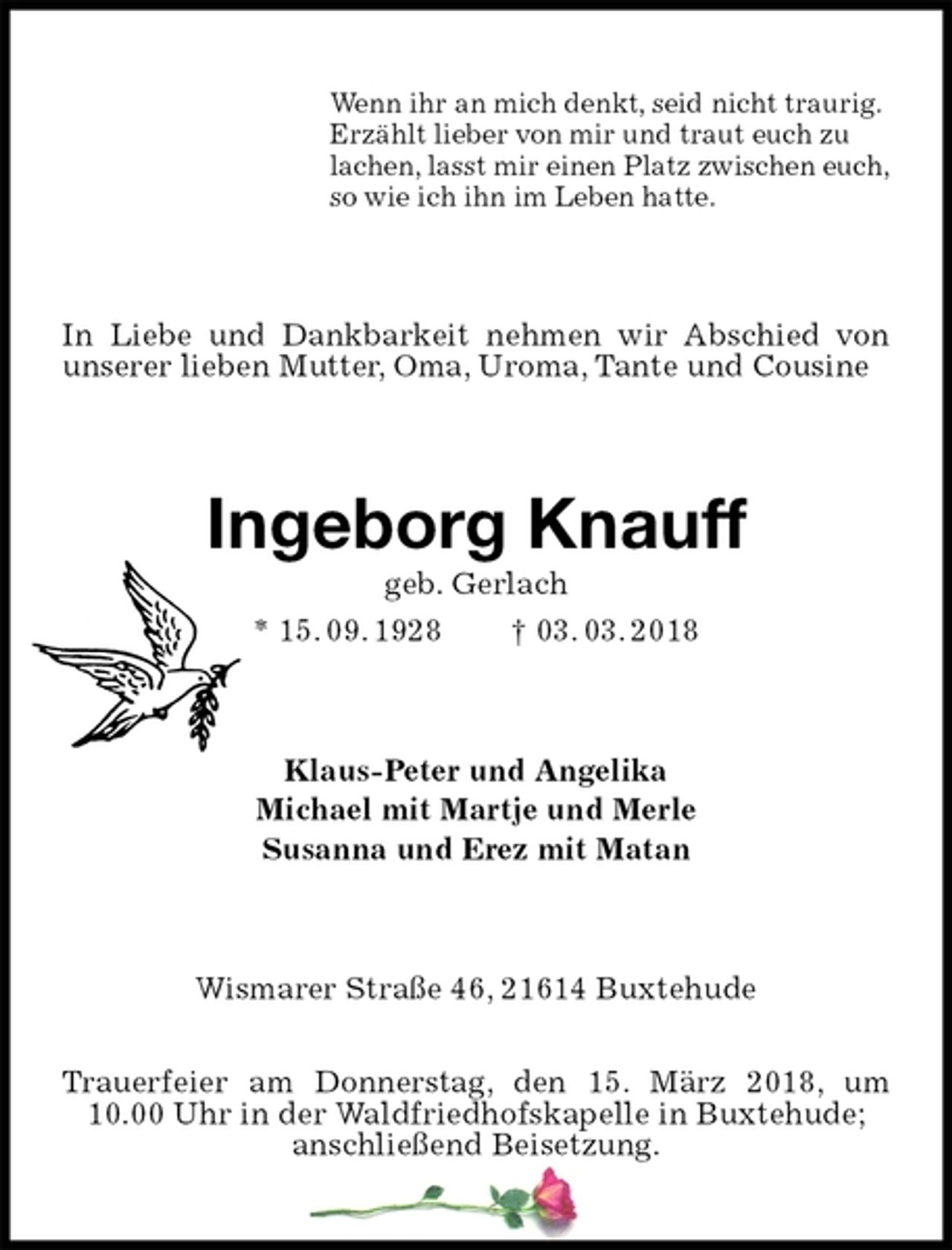 <p>Wenn ihr an mich denkt, seid nicht traurig.<br />Erzählt lieber von mir und traut euch zu<br />lachen, lasst mir einen Platz zwischen euch,<br />so wie ich ihn im Leben hatte.<br />In Liebe und Dankbarkeit nehmen wir Abschied von unserer lieben Mutter, Oma, Uroma, Tante und Cousine<br />Ingeborg Knauff<br />geb. Gerlach<br />* 15. 09. 1928 † 03. 03. 2018<br />Klaus-Peter und Angelika<br />Michael mit Martje und Merle<br />Susanna und Erez mit Matan<br />Wismarer Straße 46, 21614 Buxtehude</p><p>Trauerfeier am Donnerstag, den 15. März 2018, um 10.00 Uhr in der Waldfriedhofskapelle in Buxtehude;<br />anschließend Beisetzung.</p>
