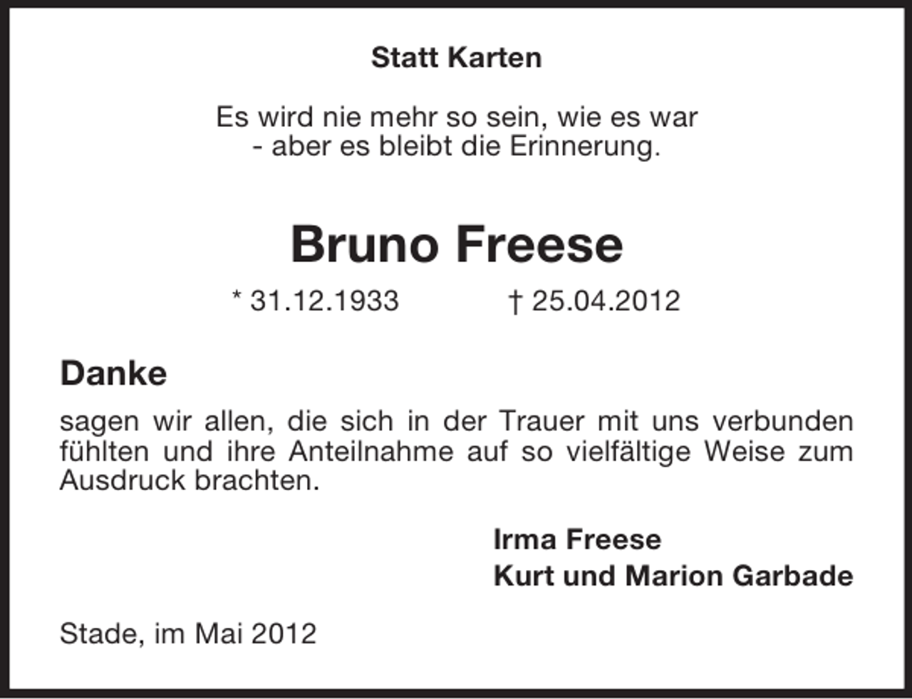<p>Statt Karten<br />Es wird nie mehr so sein, wie es war<br />- aber es bleibt die Erinnerung.</p><p>Bruno Freese<br />* 31.12.1933</p><p>† 25.04.2012</p><p>Danke<br />sagen wir allen, die sich in der Trauer mit uns verbunden<br />fühlten und ihre Anteilnahme auf so vielfältige Weise zum<br />Ausdruck brachten.<br />Irma Freese<br />Kurt und Marion Garbade<br />Stade, im Mai 2012</p>