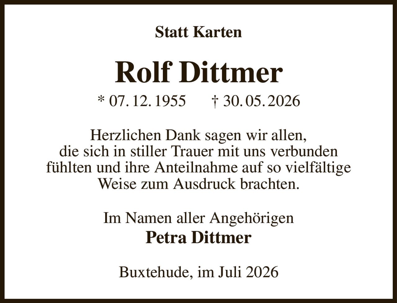 Statt Karten
Rolf Dittmer
* 07. 12. 1955      † 30. 05. 2026
Herzlichen Dank sagen wir allen,
die sich in stiller Trauer mit uns verbunden
fühlten und ihre Anteilnahme auf so vielfältige
Weise zum Ausdruck brachten.
Im Namen aller Angehörigen
Petra Dittmer
Buxtehude, im Juli 2026