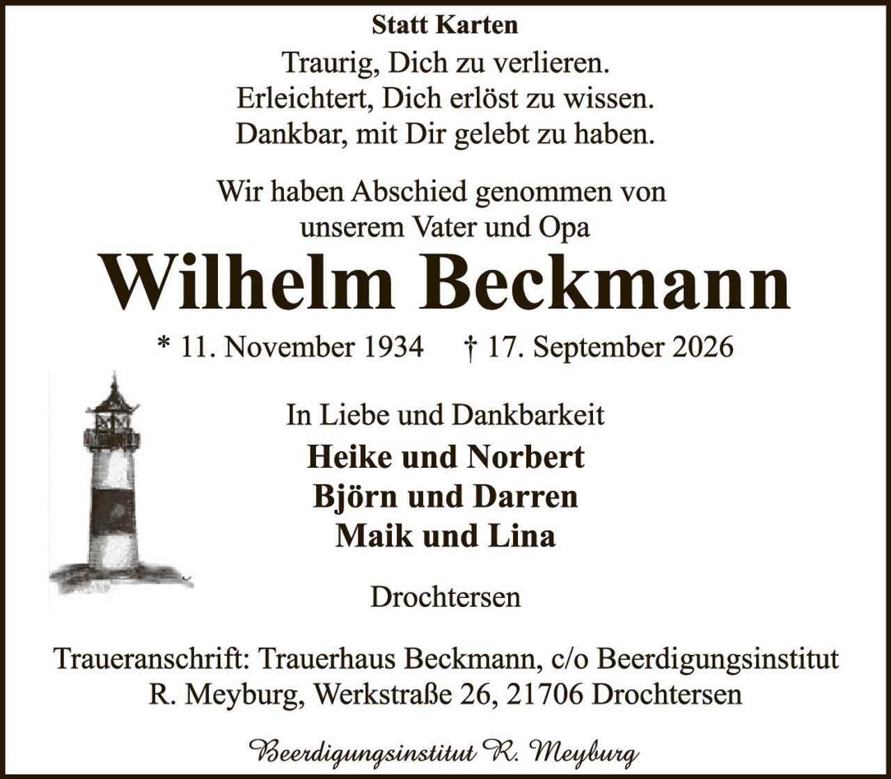 <p><strong>Statt Karten</strong></p>
<p>Traurig, Dich zu verlieren.<br/>
Erleichtert, Dich erlöst zu wissen.<br/>
Dankbar, mit Dir gelebt zu haben.</p>
<p>Wir haben Abschied genommen von unserem Vater und Opa</p>
<p><strong>Wilhelm Beckmann</strong></p>
<p>* 11. November 1934    † 17. September 2026</p>
<p>In Liebe und Dankbarkeit<br/>
<strong>Heike und Norbert<br/>
Björn und Darren<br/>
Maik und Lina</strong></p>
<p>Drochtersen</p>
<p>Traueranschrift: Trauerhaus Beckmann, c/o Beerdingungsinstitut<br/>
R. Meyburg, Werkstraße 26, 21706 Drochtersen</p>
<p><i>Beerdingungsinstitut K. Meyburg</i></p>