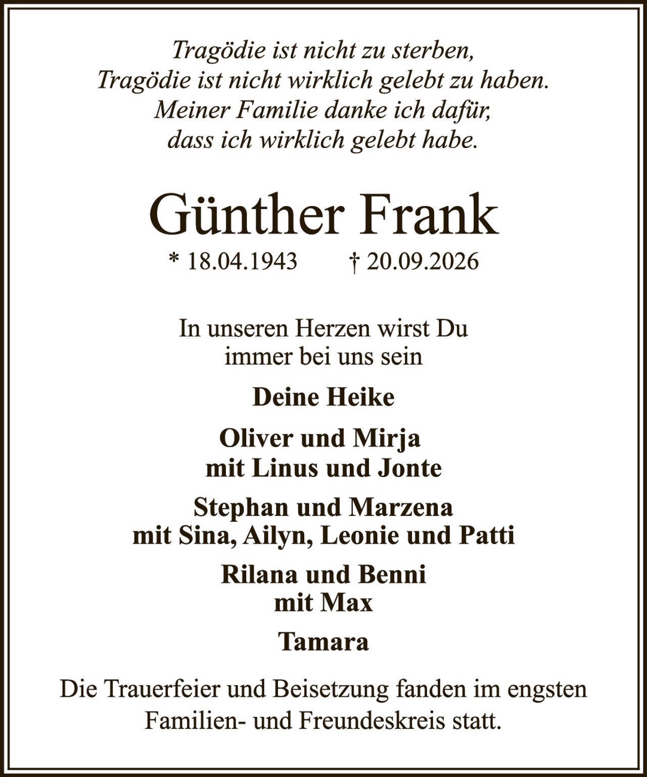 <p><i>Tragödie ist nicht zu sterben,<br/>Tragödie ist nicht wirklich gelebt zu haben.<br/>Meiner Familie danke ich dafür;<br/>dass ich wirklich gelebt habe.</i></p><p><strong>Günther Frank</strong><br/>* 18.04.1943     † 20.09.2026</p><p>In unseren Herzen wirst Du<br/>immer bei uns sein</p><p><strong>Deine Heike</strong></p><p><strong>Oliver und Mirja<br/>mit Linus und Jonte</strong></p><p><strong>Stephan und Marzena<br/>mit Sina, Ailyn, Leonie und Patti</strong></p><p><strong>Rilana und Benni<br/>mit Max</strong></p><p><strong>Tamara</strong></p><p>Die Trauerfeier und Beisetzung fanden im engsten<br/>Familien- und Freundeskreis statt.</p>