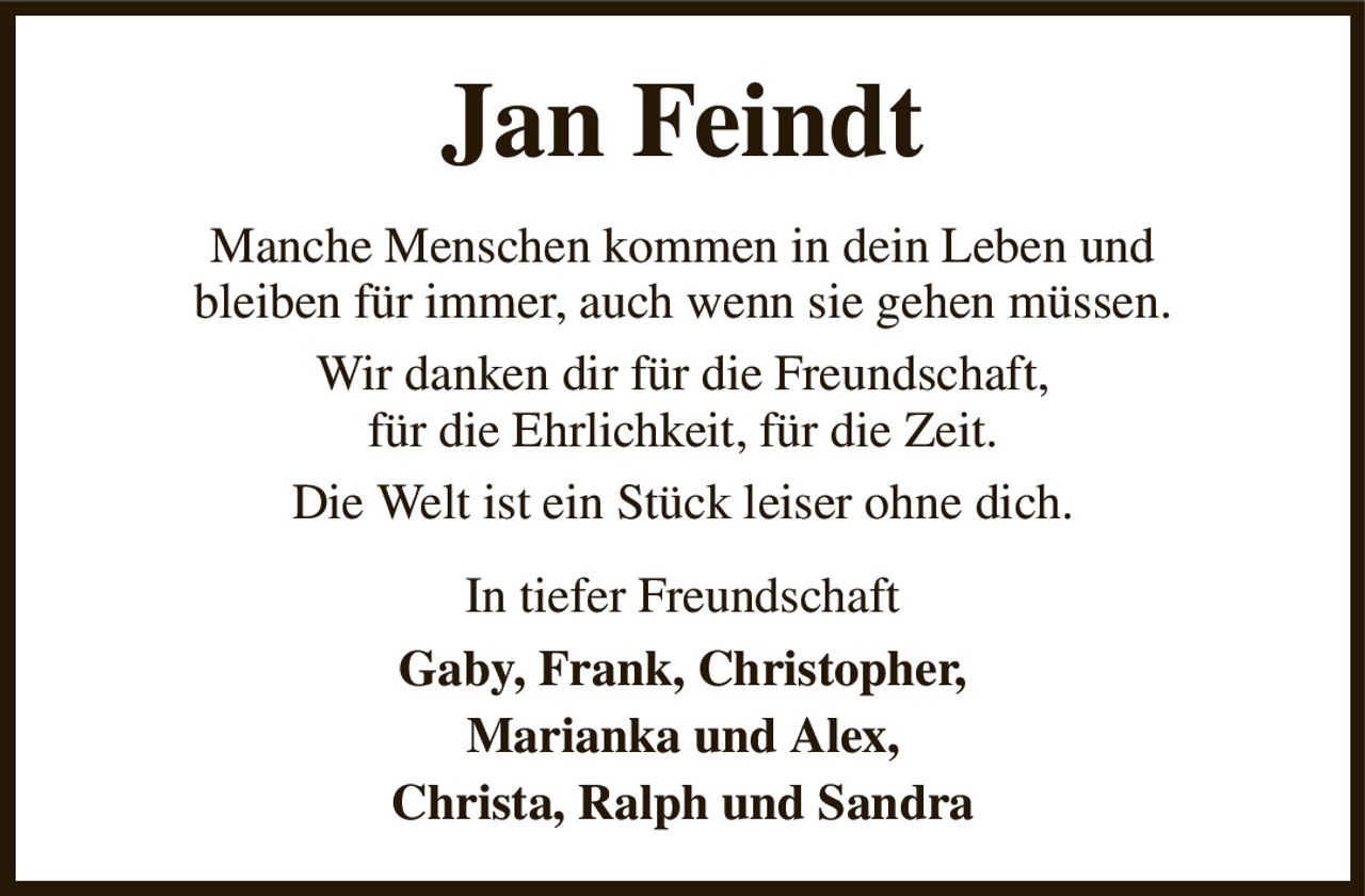 Jan Feindt
Manche Menschen kommen in dein Leben und
bleiben für immer, auch wenn sie gehen müssen.
Wir danken dir für die Freundschaft,
für die Ehrlichkeit, für die Zeit.
Die Welt ist ein Stück leiser ohne dich.
In tiefer Freundschaft
Gaby, Frank, Christopher,
Marianka und Alex,
Christa, Ralph und Sandra