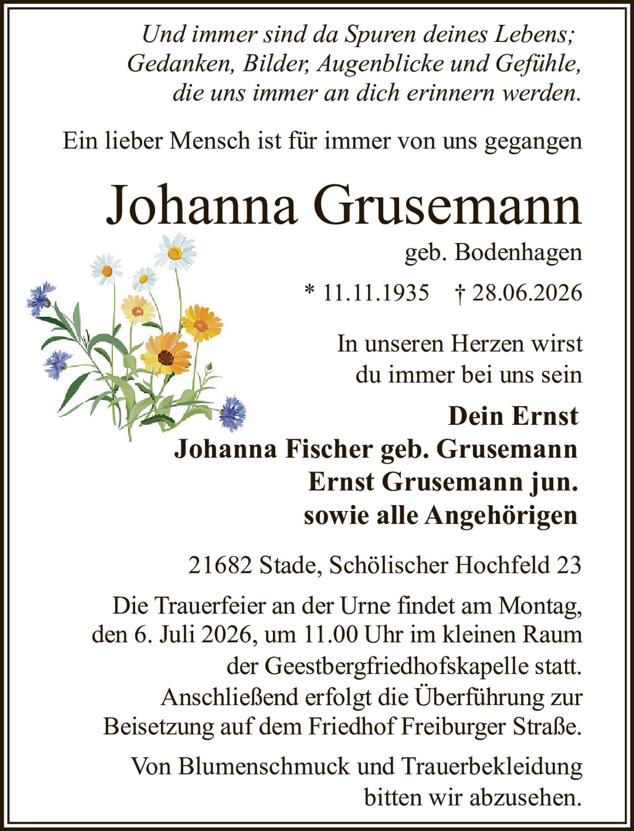 <i>Und immer sind da Spuren deines Lebens;<br>Gedanken, Bilder, Augenblicke und Gefühle,<br>die uns immer an dich erinnern werden.</i><br><br>Ein lieber Mensch ist für immer von uns gegangen<br><br><strong>Johanna Grusemann</strong><br>geb. Bodenhagen<br>* 11.11.1935 † 28.06.2026<br><br>In unseren Herzen wirst<br>du immer bei uns sein<br><br><strong>Dein Ernst</strong><br><strong>Johanna Fischer geb. Grusemann<br>Ernst Grusemann jun.<br>sowie alle Angehörigen</strong><br><br>21682 Stade, Schölischer Hochfeld 23<br><br>Die Trauerfeier an der Urne findet am Montag,<br>den 6. Juli 2026, um 11.00 Uhr im kleinen Raum<br>der Geestbergfriedhofskapelle statt.<br>Anschließend erfolgt die Überführung zur<br>Beisetzung auf dem Friedhof Freiburger Straße.<br><br>Von Blumenschmuck und Trauerbekleidung<br>bitten wir abzusehen.