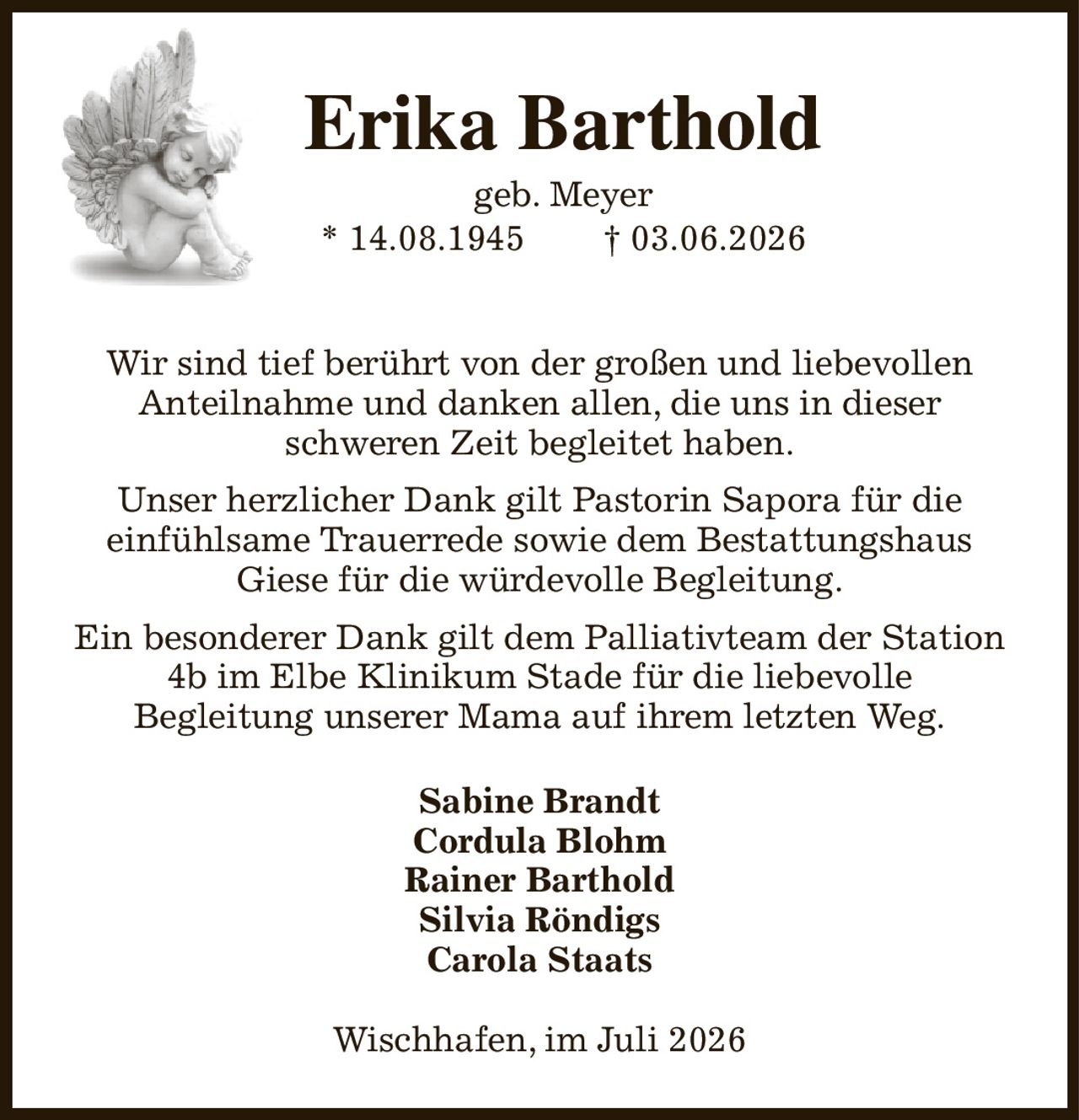 Erika Barthold
geb. Meyer
* 14.08.1945               † 03.06.2026

Wir sind tief berührt von der großen und liebevollen
Anteilnahme und danken allen, die uns in dieser
schweren Zeit begleitet haben.
Unser herzlicher Dank gilt Pastorin Sapora für die
einfühlsame Trauerrede sowie dem Bestattungshaus
Giese für die würdevolle Begleitung.
Ein besonderer Dank gilt dem Palliativteam der Station
4b im Elbe Klinikum Stade für die liebevolle
Begleitung unserer Mama auf ihrem letzten Weg.
Sabine Brandt
Cordula Blohm
Rainer Barthold
Silvia Röndigs
Carola Staats
Wischhafen, im Juli 2026