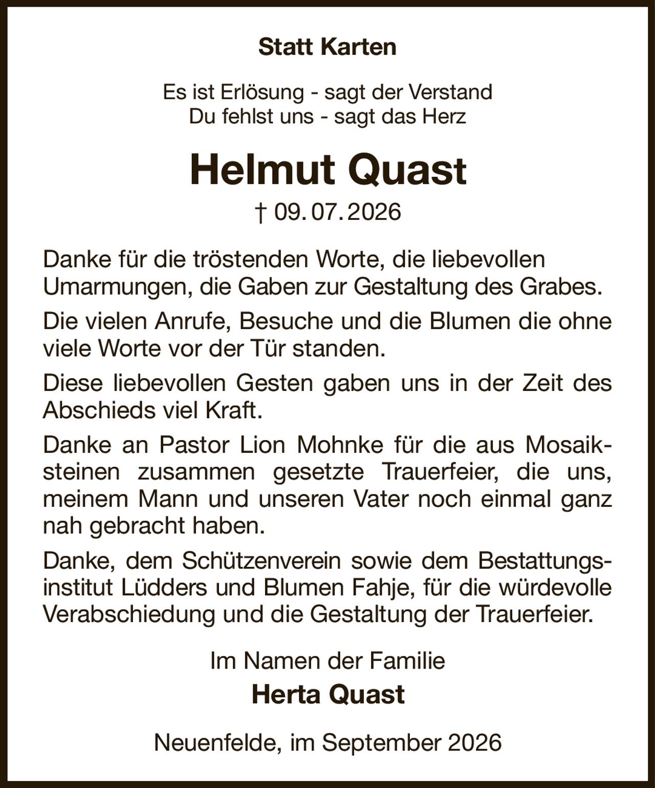 Statt Karten
Es ist Erlösung - sagt der Verstand
Du fehlst uns - sagt das Herz
Helmut Quast
† 09. 07. 2026
Danke für die tröstenden Worte, die liebevollen
Umarmungen, die Gaben zur Gestaltung des Grabes.
Die vielen Anrufe, Besuche und die Blumen die ohne viele Worte vor der Tür standen.
Diese liebevollen Gesten gaben uns in der Zeit des Abschieds viel Kraft.
Danke an Pastor Lion Mohnke für die aus Mosaiksteinen zusammen gesetzte Trauerfeier, die uns, meinem Mann und unseren Vater noch einmal ganz nah gebracht haben.
Danke, dem Schützenverein sowie dem Bestattungs-institut Lüdders und Blumen Fahje, für die würdevolle Verabschiedung und die Gestaltung der Trauerfeier.
Im Namen der Familie
Herta Quast
Neuenfelde, im September 2026