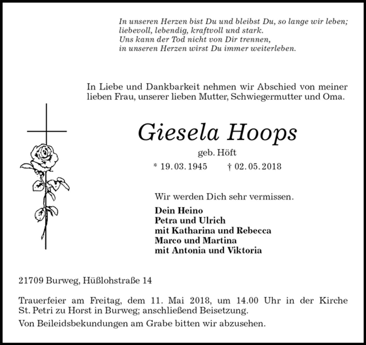 <p>In unseren Herzen bist Du und bleibst Du, so lange wir leben;<br />liebevoll, lebendig, kraftvoll und stark.<br />Uns kann der Tod nicht von Dir trennen,<br />in unseren Herzen wirst Du immer weiterleben.</p>
<p>In Liebe und Dankbarkeit nehmen wir Abschied von meiner lieben Frau, unserer lieben Mutter, Schwiegermutter und Oma.<br />Giesela Hoops<br />geb. Höft<br />* 19. 03. 1945 † 02. 05. 2018<br />Wir werden Dich sehr vermissen.<br />Dein Heino<br />Petra und Ulrich<br />mit Katharina und Rebecca<br />Marco und Martina<br />mit Antonia und Viktoria<br />21709 Burweg, Hüßlohstraße 14</p>
<p>Trauerfeier am Freitag, dem 11. Mai 2018, um 14.00 Uhr in der Kirche<br />St. Petri zu Horst in Burweg; anschließend Beisetzung.<br />Von Beileidsbekundungen am Grabe bitten wir abzusehen.</p>