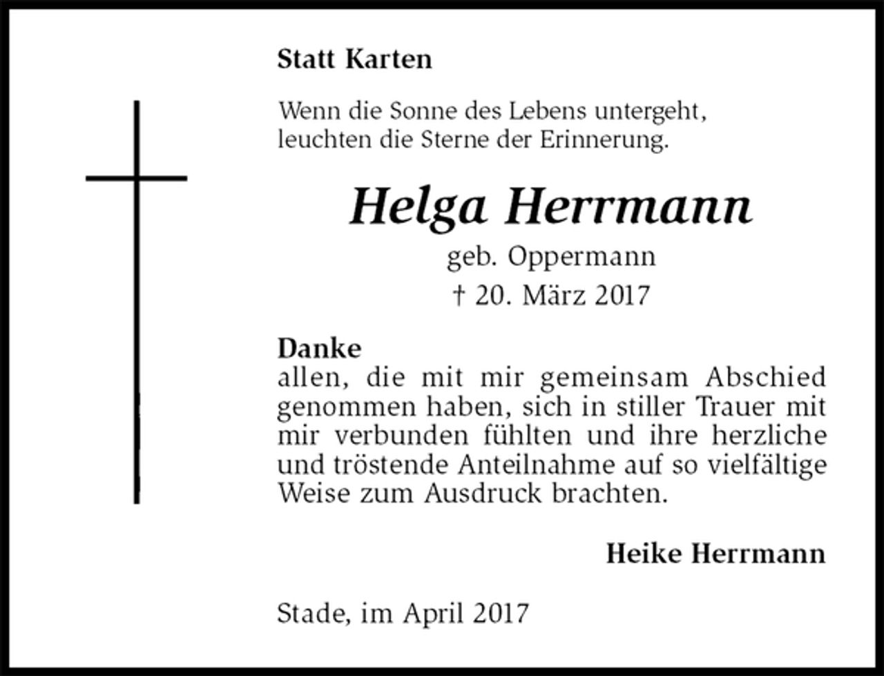 <p>Statt Karten<br />Wenn die Sonne des Lebens untergeht,<br />leuchten die Sterne der Erinnerung.<br />Helga Herrmann<br />geb. Oppermann<br />† 20. März 2017<br />Danke<br />allen, die mit mir gemeinsam Abschied<br />genommen haben, sich in stiller Trauer mit mir verbunden fühlten und ihre herzliche und tröstende Anteilnahme auf so vielfältige Weise zum Ausdruck brachten.<br />Heike Herrmann<br />Stade, im April 2017</p>