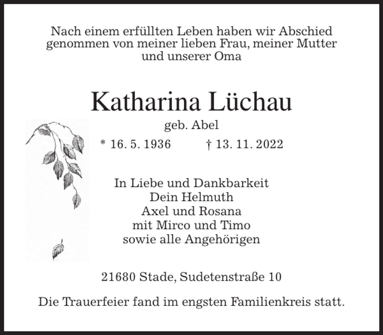 <p>Nach einem erfüllten Leben haben wir Abschied<br />genommen von meiner lieben Frau, meiner Mutter<br />und unserer Oma<br />Katharina Lüchau<br />geb. Abel<br />* 16. 5. 1936 † 13. 11. 2022<br />In Liebe und Dankbarkeit<br />Dein Helmuth<br />Axel und Rosana<br />mit Mirco und Timo<br />sowie alle Angehörigen<br />21680 Stade, Sudetenstraße 10</p><p>Die Trauerfeier fand im engsten Familienkreis statt.</p>