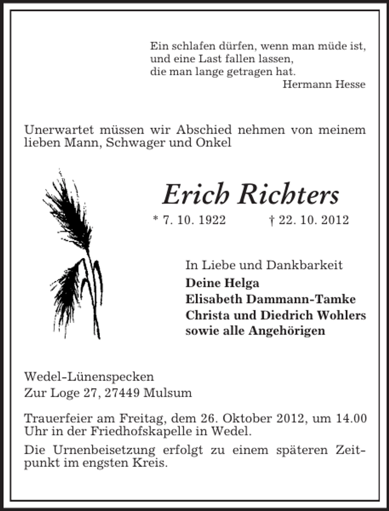 <p>Ein schlafen dürfen, wenn man müde ist,<br />und eine Last fallen lassen,<br />die man lange getragen hat.<br />Hermann Hesse</p><p>Unerwartet müssen wir Abschied nehmen von meinem<br />lieben Mann, Schwager und Onkel</p><p>Erich Richters<br />* 7. 10. 1922</p><p>† 22. 10. 2012</p><p>In Liebe und Dankbarkeit<br />Deine Helga<br />Elisabeth Dammann-Tamke<br />Christa und Diedrich Wohlers<br />sowie alle Angehörigen</p><p>Wedel-Lünenspecken<br />Zur Loge 27, 27449 Mulsum<br />Trauerfeier am Freitag, dem 26. Oktober 2012, um 14.00<br />Uhr in der Friedhofskapelle in Wedel.<br />Die Urnenbeisetzung erfolgt zu einem späteren Zeitpunkt im engsten Kreis.</p>