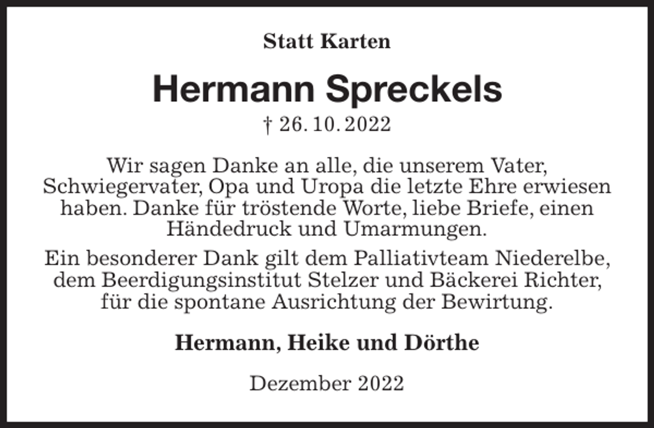 <p>Statt Karten<br />Hermann Spreckels<br />† 26. 10. 2022<br />Wir sagen Danke an alle, die unserem Vater,<br />Schwiegervater, Opa und Uropa die letzte Ehre erwiesen haben. Danke für tröstende Worte, liebe Briefe, einen Händedruck und Umarmungen.<br />Ein besonderer Dank gilt dem Palliativteam Niederelbe, dem Beerdigungsinstitut Stelzer und Bäckerei Richter, für die spontane Ausrichtung der Bewirtung.<br />Hermann, Heike und Dörthe<br />Dezember 2022</p>