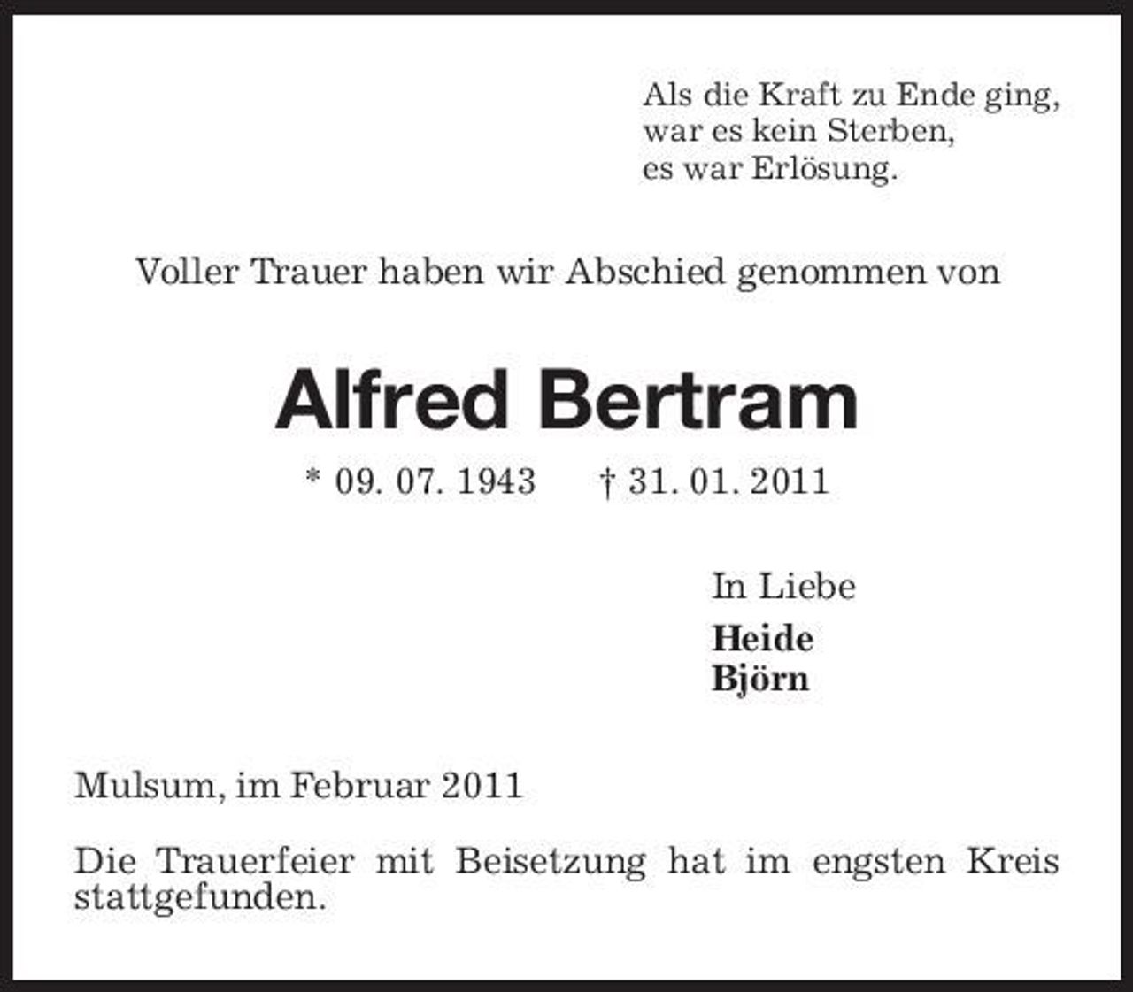 <p>Als die Kraft zu Ende ging,<br />war es kein Sterben,<br />es war Erlösung.<br />Voller Trauer haben wir Abschied genommen von<br />Alfred Bertram<br />* 09. 07. 1943 † 31. 01. 2011<br />In Liebe<br />Heide<br />Björn<br />Mulsum, im Februar 2011</p><p>Die Trauerfeier mit Beisetzung hat im engsten Kreis stattgefunden.</p>