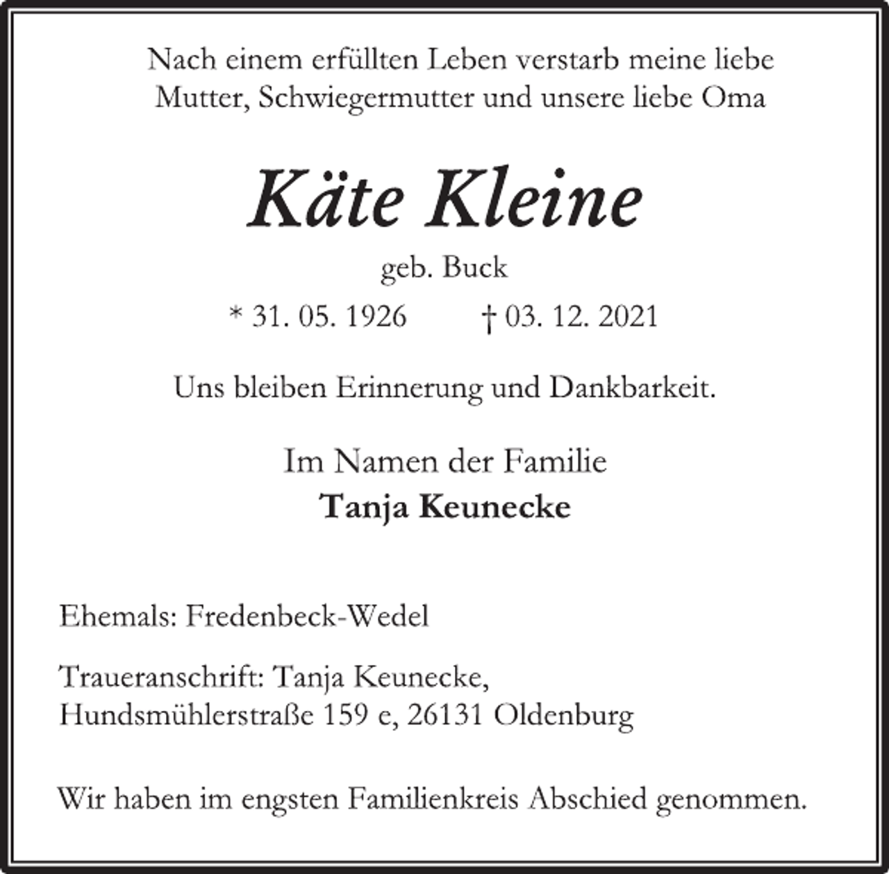 <p>Nach einem erfüllten Leben verstarb meine liebe<br />Mutter, Schwiegermutter und unsere liebe Oma<br />Käte Kleine<br />geb. Buck<br />* 31. 05. 1926 † 03. 12. 2021</p>
<p>Im Namen der Familie<br />Tanja Keunecke</p>
<p>Ehemals: Fredenbeck-Wedel<br />Traueranschrift: Tanja Keunecke,<br />Hundsmühlerstraße 159 e, 26131 Oldenburg<br />Wir haben im engsten Familienkreis Abschied genommen.</p>