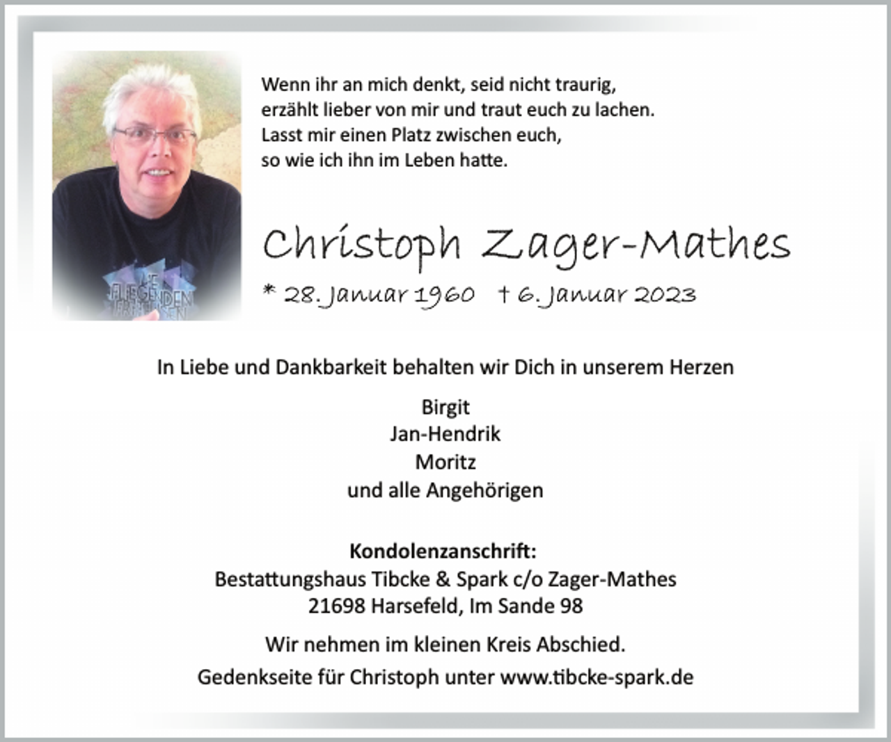 <p>Wenn ihr an mich denkt, seid nicht traurig,<br />erzählt lieber von mir und traut euch zu lachen.<br />Lasst mir einen Platz zwischen euch,<br />so wie ich ihn im Leben hatte.<br />Christoph Zager-Mathes<br />* 28. Januar 1960 † 6. Januar 2023<br />In Liebe und Dankbarkeit behalten wir Dich in unserem Herzen<br />Birgit<br />Jan­Hendrik<br />Moritz<br />und alle Angehörigen<br />Kondolenzanschrift:<br />Bestattungshaus Tibcke &amp; Spark c/o Zager­Mathes<br />21698 Harsefeld, Im Sande 98<br />Wir nehmen im kleinen Kreis Abschied.<br />Gedenkseite für Christoph unter www.tibcke­spark.de</p>