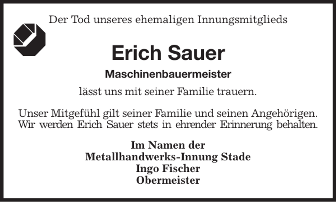 <p>Der Tod unseres ehemaligen Innungsmitglieds<br />Erich Sauer<br />Maschinenbauermeister<br />Im Namen der<br />Metallhandwerks-Innung Stade<br />Ingo Fischer<br />Obermeister<br />lässt uns mit seiner Familie trauern.</p>
<p>Unser Mitgefühl gilt seiner Familie und seinen Angehörigen.<br />Wir werden Erich Sauer stets in ehrender Erinnerung behalten.</p>