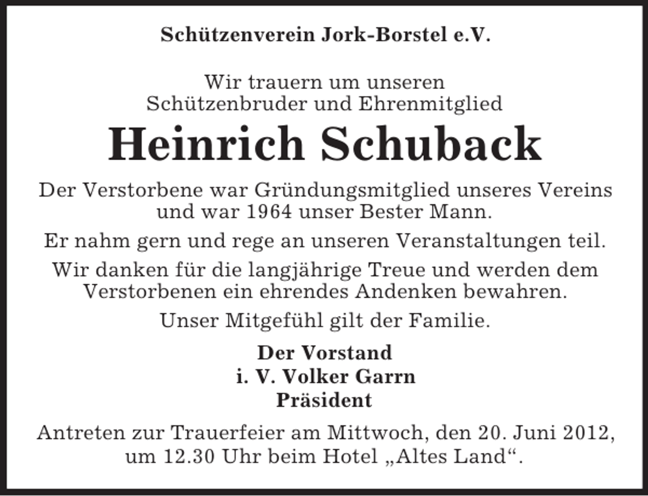 <p>Schützenverein Jork-Borstel e.V.<br />Wir trauern um unseren<br />Schützenbruder und Ehrenmitglied</p><p>Heinrich Schuback<br />Der Verstorbene war Gründungsmitglied unseres Vereins<br />und war 1964 unser Bester Mann.<br />Er nahm gern und rege an unseren Veranstaltungen teil.<br />Wir danken für die langjährige Treue und werden dem<br />Verstorbenen ein ehrendes Andenken bewahren.<br />Unser Mitgefühl gilt der Familie.<br />Der Vorstand<br />i. V. Volker Garrn<br />Präsident<br />Antreten zur Trauerfeier am Mittwoch, den 20. Juni 2012,<br />um 12.30 Uhr beim Hotel „Altes Land“.</p>
