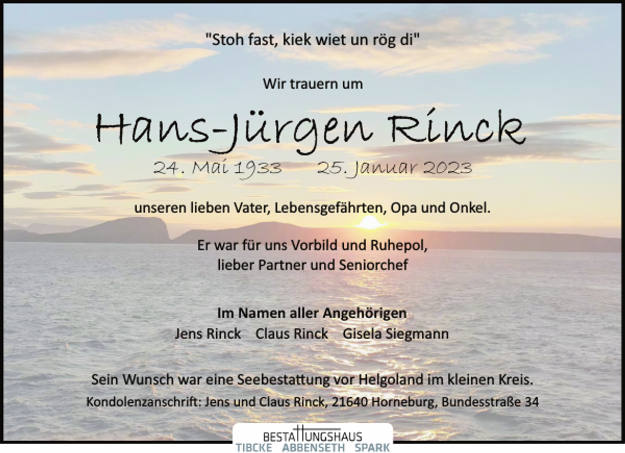 <p>"Stoh fast, kiek wiet un rög di"<br />Wir trauern um<br />Hans-Jürgen Rinck<br />24. Mai 1933 25. Januar 2023<br />unseren lieben Vater, Lebensgefährten, Opa und Onkel.<br />Er war für uns Vorbild und Ruhepol,<br />lieber Partner und Seniorchef<br />Im Namen aller Angehörigen<br />"Stoh fast, kiek wiet un rög di"<br />Jens Rinck Claus Rinck Gisela Siegmann<br />Sein Wunsch war eine Seebestattung vor Helgoland im kleinen Kreis.<br />Kondolenzanschrift: Jens und Claus Rinck, 21640 Horneburg, Bundesstraße 34</p>
