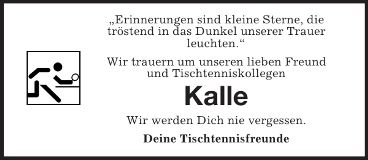 <p>„Erinnerungen sind kleine Sterne, die<br />tröstend in das Dunkel unserer Trauer<br />leuchten.“<br />Wir trauern um unseren lieben Freund<br />und Tischtenniskollegen</p><p>Kalle<br />Wir werden Dich nie vergessen.<br />Deine Tischtennisfreunde</p>