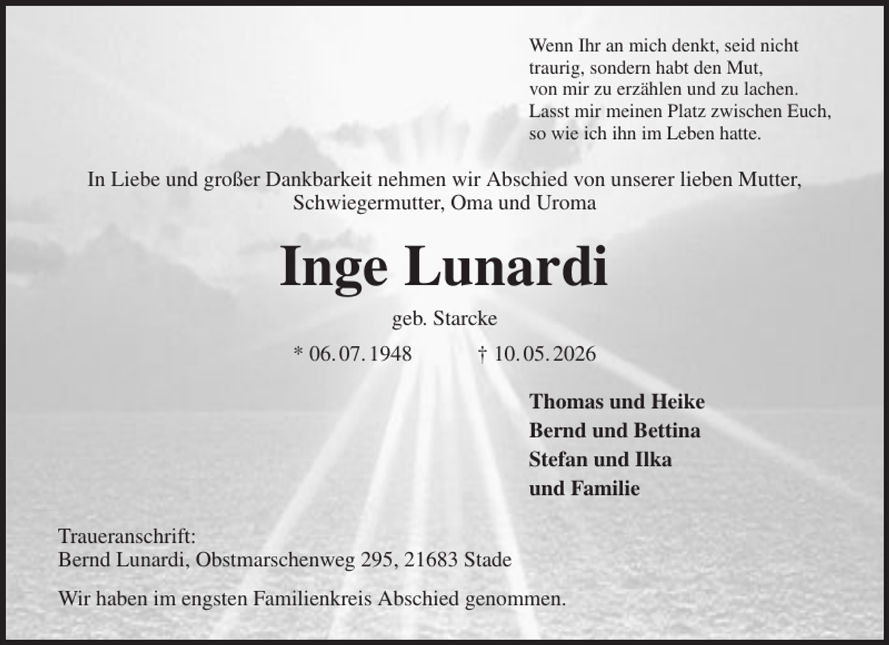 <p>Wenn Ihr an mich denkt, seid nicht<br />traurig, sondern habt den Mut,<br />von mir zu erzählen und zu lachen.<br />Lasst mir meinen Platz zwischen Euch,<br />so wie ich ihn im Leben hatte.<br />In Liebe und großer Dankbarkeit nehmen wir Abschied von unserer lieben Mutter, Schwiegermutter, Oma und Uroma<br />Inge Lunardi<br />geb. Starcke<br />* 06. 07. 1948 † 10. 05. 2026<br />Thomas und Heike<br />Bernd und Bettina<br />Stefan und Ilka<br />und Familie<br />Traueranschrift:<br />Bernd Lunardi, Obstmarschenweg 295, 21683 Stade<br />Wir haben im engsten Familienkreis Abschied genommen.</p>