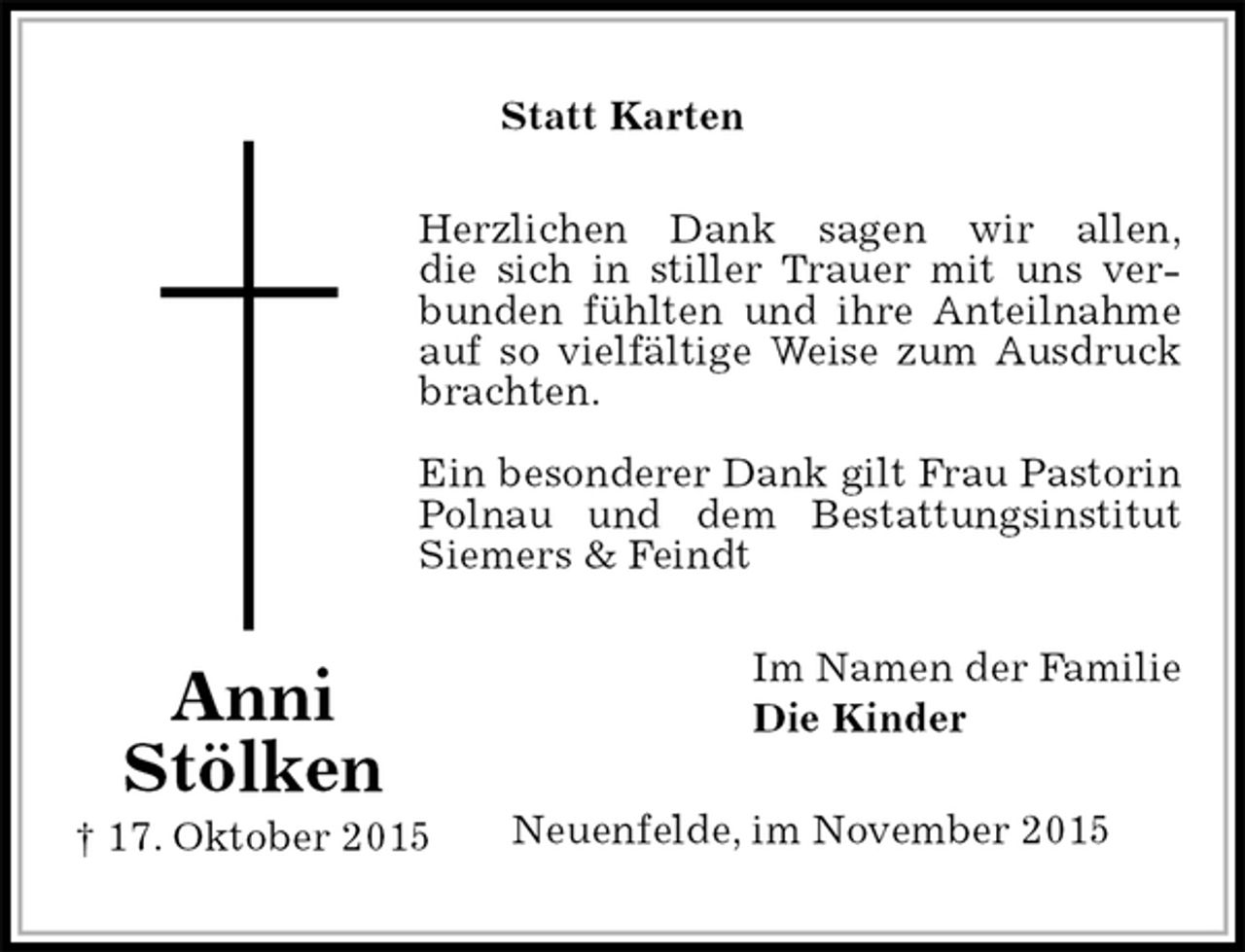 <p>Statt Karten<br />Herzlichen Dank sagen wir allen,<br />die sich in stiller Trauer mit uns verbunden fühlten und ihre Anteilnahme auf so vielfältige Weise zum Ausdruck brachten.</p>
<p>Ein besonderer Dank gilt Frau Pastorin Polnau und dem Bestattungsinstitut Siemers &amp; Feindt<br />Im Namen der Familie<br />Die Kinder<br />Neuenfelde, im November 2015</p>
<p>Anni<br />Stölken<br />† 17. Oktober 2015</p>