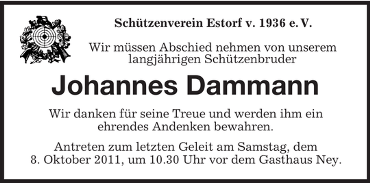 <p>Schützenverein Estorf v. 1936 e. V.</p><p>Wir müssen Abschied nehmen von unserem<br />langjährigen Schützenbruder<br />Johannes Dammann<br />Wir danken für seine Treue und werden ihm ein<br />ehrendes Andenken bewahren.<br />Antreten zum letzten Geleit am Samstag, dem<br />8. Oktober 2011, um 10.30 Uhr vor dem Gasthaus Ney.</p>