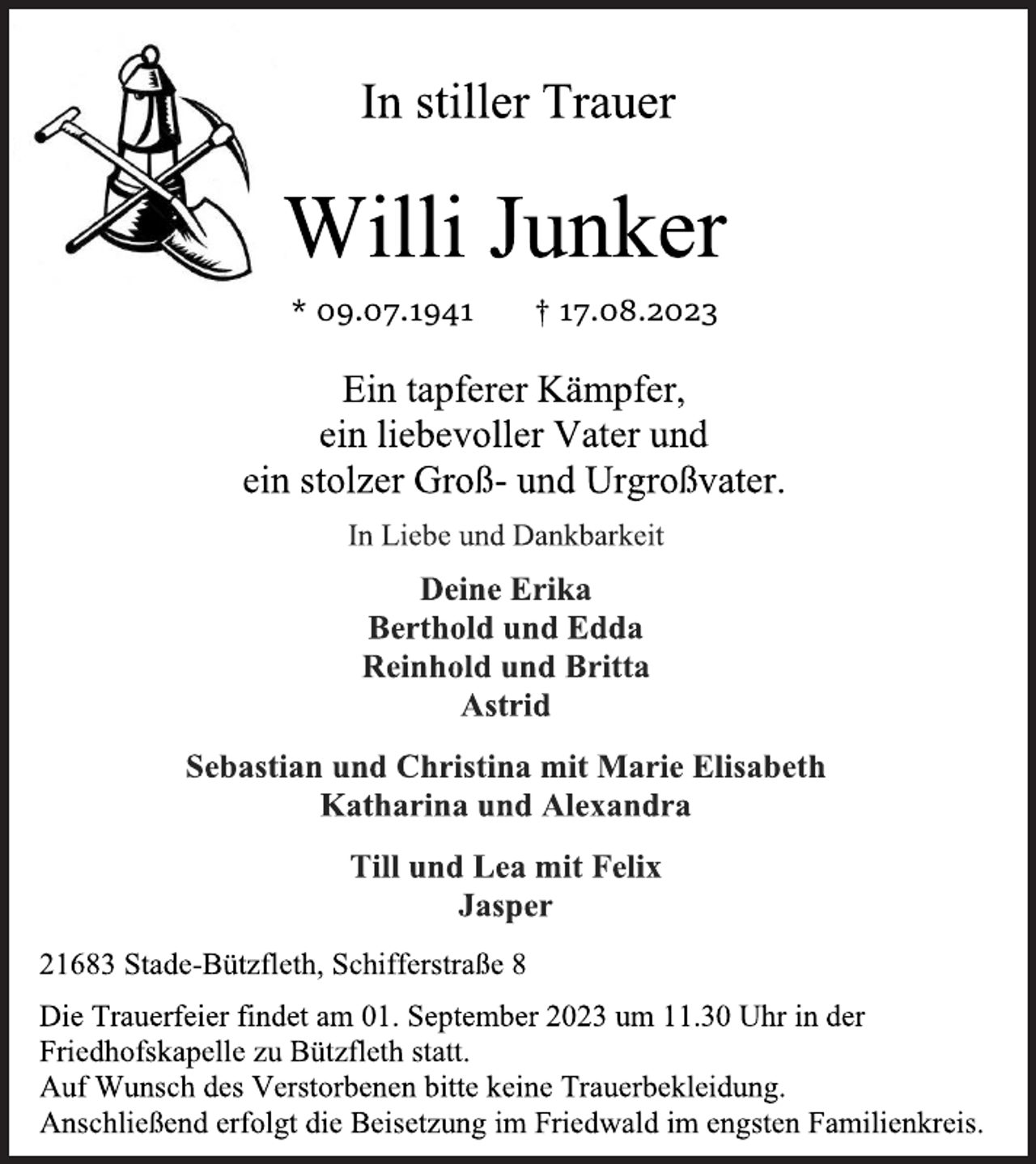 <p>In stiller Trauer<br />Willi Junker<br />* 09.07.1941 † 17.08.2023<br />Ein tapferer Kämpfer,<br />ein liebevoller Vater und<br />ein stolzer Groß- und Urgroßvater.<br />In Liebe und Dankbarkeit<br />Deine Erika<br />Berthold und Edda<br />Reinhold und Britta<br />Astrid<br />Sebastian und Christina mit Marie Elisabeth<br />Katharina und Alexandra<br />Till und Lea mit Felix<br />Jasper<br />21683 Stade-Bützfleth, Schifferstraße 8<br />Die Trauerfeier findet am 01. September 2023 um 11.30 Uhr in der<br />Friedhofskapelle zu Bützfleth statt.<br />Auf Wunsch des Verstorbenen bitte keine Trauerbekleidung.<br />Anschließend erfolgt die Beisetzung im Friedwald im engsten Familienkreis.</p>