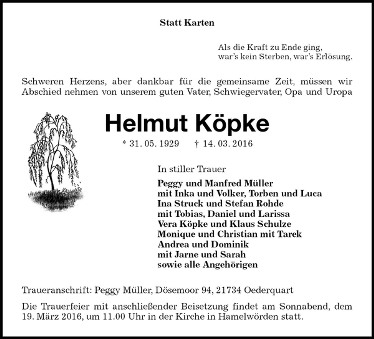 <p>Statt Karten<br />Als die Kraft zu Ende ging,<br />war’s kein Sterben, war’s Erlösung.<br />Schweren Herzens, aber dankbar für die gemeinsame Zeit, müssen wir<br />Abschied nehmen von unserem guten Vater, Schwiegervater, Opa und Uropa<br />Helmut Köpke<br />* 31. 05. 1929 † 14. 03. 2016<br />In stiller Trauer<br />Peggy und Manfred Müller<br />mit Inka und Volker, Torben und Luca<br />Ina Struck und Stefan Rohde<br />mit Tobias, Daniel und Larissa<br />Vera Köpke und Klaus Schulze<br />Monique und Christian mit Tarek<br />Andrea und Dominik<br />mit Jarne und Sarah<br />sowie alle Angehörigen<br />Traueranschrift: Peggy Müller, Dösemoor 94, 21734 Oederquart<br />Die Trauerfeier mit anschließender Beisetzung findet am Sonnabend, dem 19. März 2016, um 11.00 Uhr in der Kirche in Hamelwörden statt.</p>