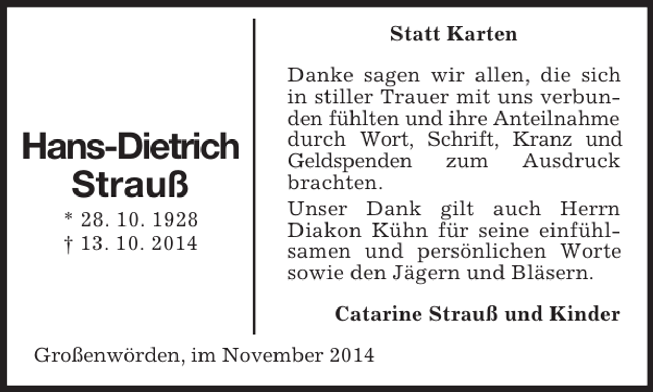 <p>Hans-Dietrich<br />Strauß<br />* 28. 10. 1928<br />† 13. 10. 2014<br />Statt Karten<br />Danke sagen wir allen, die sich in stiller Trauer mit uns verbunden fühlten und ihre Anteilnahme<br />durch Wort, Schrift, Kranz und Geldspenden zum Ausdruck brachten.<br />Unser Dank gilt auch Herrn Diakon Kühn für seine einfühlsamen und persönlichen Worte sowie den Jägern und Bläsern.<br />Catarine Strauß und Kinder<br />Großenwörden, im November 2014</p>