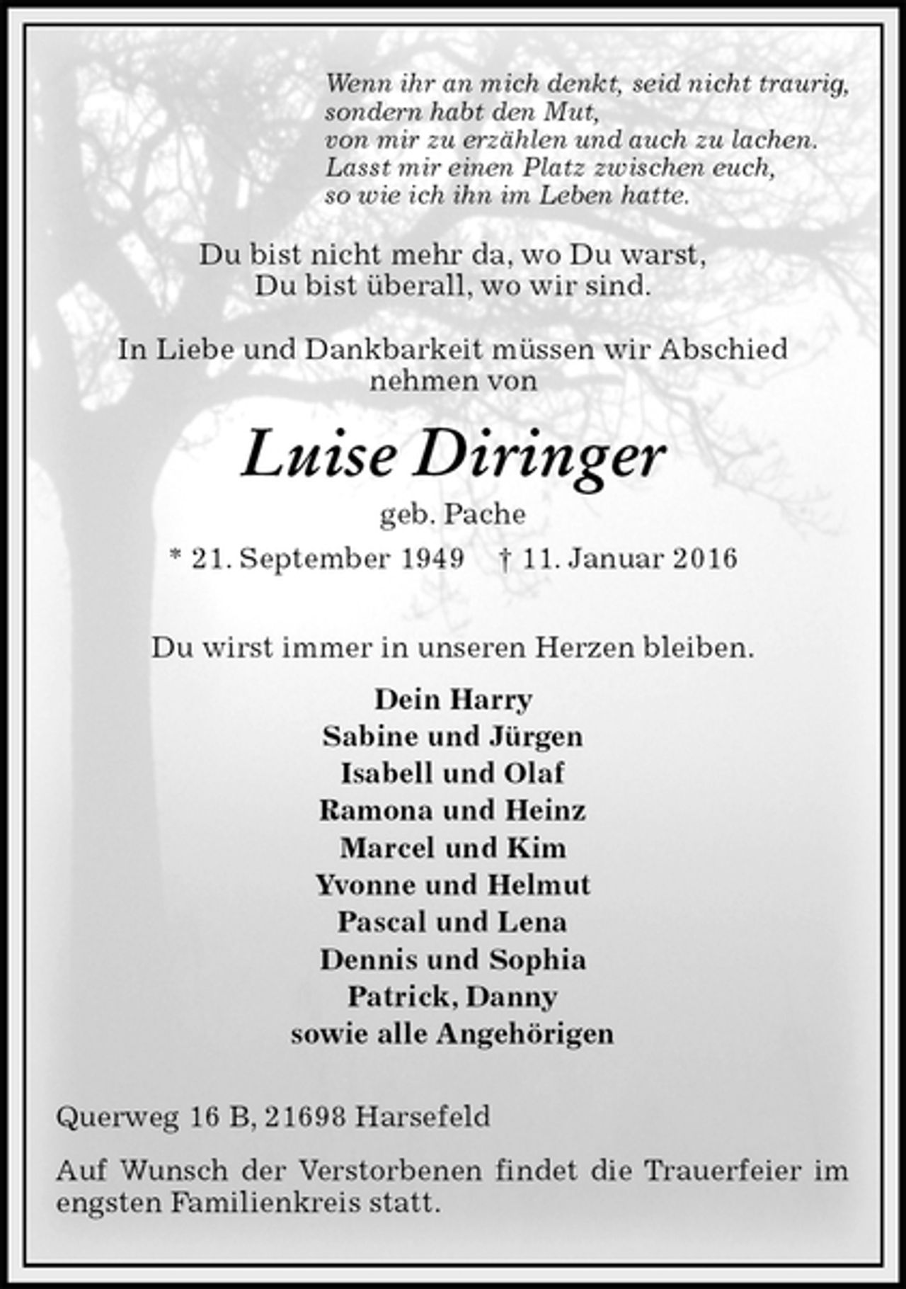 <p>Wenn ihr an mich denkt, seid nicht traurig,<br />sondern habt den Mut,<br />von mir zu erzählen und auch zu lachen.<br />Lasst mir einen Platz zwischen euch,<br />so wie ich ihn im Leben hatte.<br />Du bist nicht mehr da, wo Du warst,<br />Du bist überall, wo wir sind.</p><p>In Liebe und Dankbarkeit müssen wir Abschied<br />nehmen von<br />Luise Diringer<br />geb. Pache<br />* 21. September 1949 † 11. Januar 2016<br />Du wirst immer in unseren Herzen bleiben.<br />Dein Harry<br />Sabine und Jürgen<br />Isabell und Olaf<br />Ramona und Heinz<br />Marcel und Kim<br />Yvonne und Helmut<br />Pascal und Lena<br />Dennis und Sophia<br />Patrick, Danny<br />sowie alle Angehörigen<br />Querweg 16 B, 21698 Harsefeld<br />Auf Wunsch der Verstorbenen findet die Trauerfeier im engsten Familienkreis statt.</p>