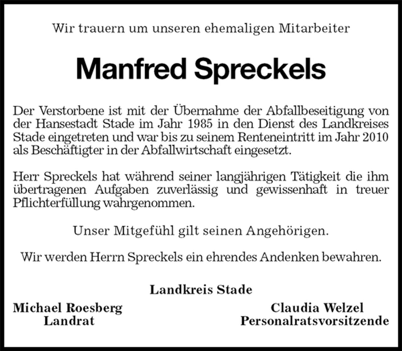 <p>Wir trauern um unseren ehemaligen Mitarbeiter<br />Manfred Spreckels<br />Der Verstorbene ist mit der Übernahme der Abfallbeseitigung von der Hansestadt Stade im Jahr 1985 in den Dienst des Landkreises Stade eingetreten und war bis zu seinem Renteneintritt im Jahr 2010 als Beschäftigter in der Abfallwirtschaft eingesetzt.</p>
<p>Herr Spreckels hat während seiner langjährigen Tätigkeit die ihm übertragenen Aufgaben zuverlässig und gewissenhaft in treuer Pflichterfüllung wahrgenommen.<br />Unser Mitgefühl gilt seinen Angehörigen.</p>
<p>Wir werden Herrn Spreckels ein ehrendes Andenken bewahren.<br />Landkreis Stade<br />Michael Roesberg Claudia Welzel<br />Landrat Personalratsvorsitzende</p>