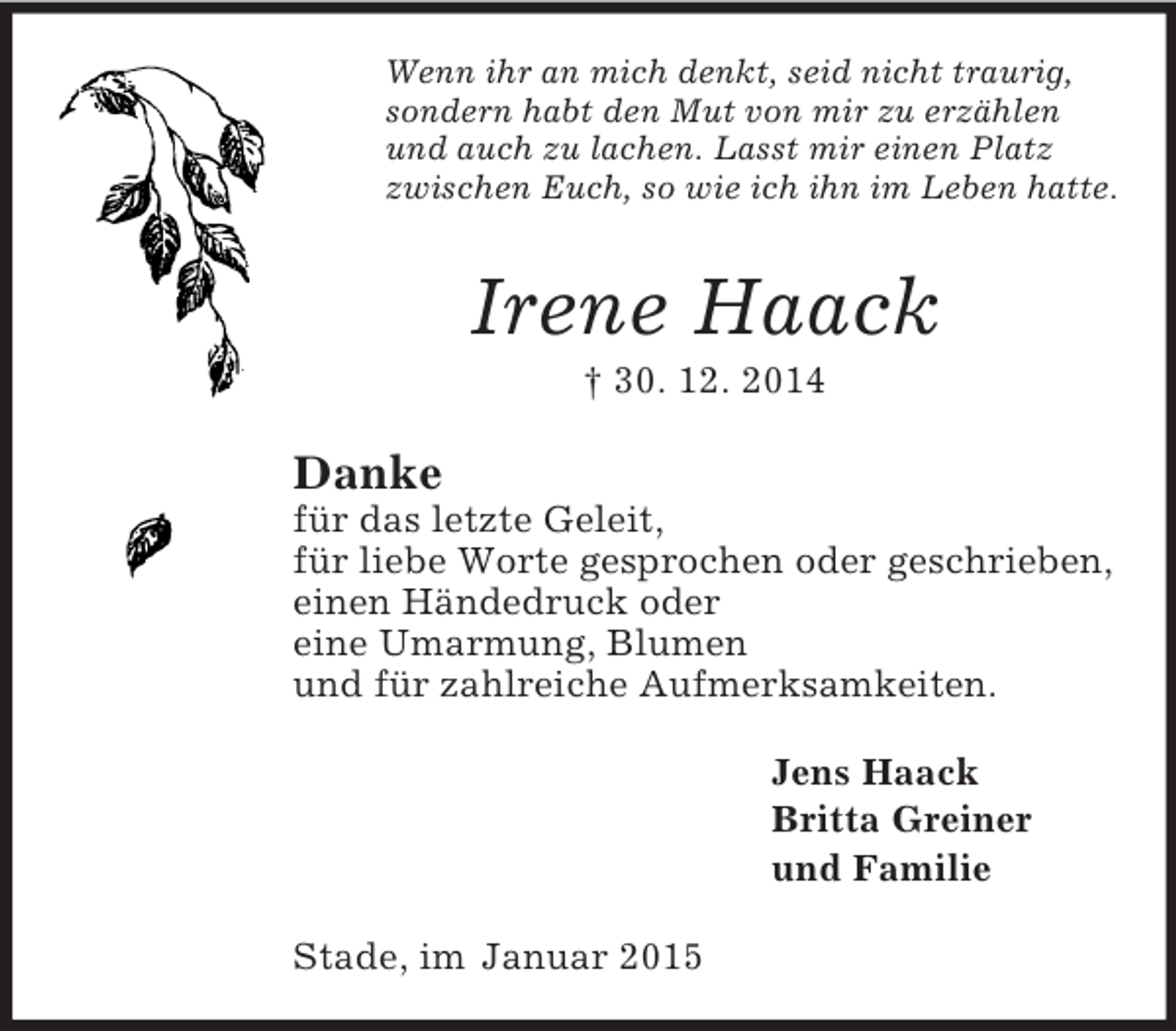 <p>Wenn ihr an mich denkt, seid nicht traurig,<br />sondern habt den Mut von mir zu erzählen<br />und auch zu lachen. Lasst mir einen Platz<br />zwischen Euch, so wie ich ihn im Leben hatte.<br />Irene Haack<br />† 30. 12. 2014<br />Danke<br />für das letzte Geleit,<br />für liebe Worte gesprochen oder geschrieben,<br />einen Händedruck oder<br />eine Umarmung, Blumen<br />und für zahlreiche Aufmerksamkeiten.<br />Jens Haack<br />Britta Greiner<br />und Familie<br />Stade, im Januar 2015</p>