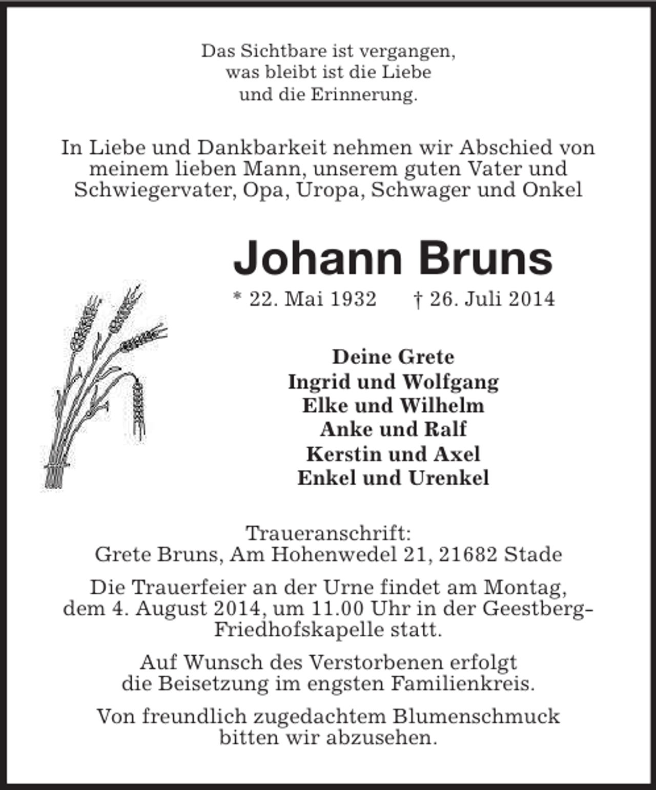 <p>Das Sichtbare ist vergangen,<br />was bleibt ist die Liebe<br />und die Erinnerung.<br />In Liebe und Dankbarkeit nehmen wir Abschied von meinem lieben Mann, unserem guten Vater und<br />Schwiegervater, Opa, Uropa, Schwager und Onkel<br />Johann Bruns<br />* 22. Mai 1932 † 26. Juli 2014<br />Deine Grete<br />Ingrid und Wolfgang<br />Elke und Wilhelm<br />Anke und Ralf<br />Kerstin und Axel<br />Enkel und Urenkel<br />Traueranschrift:<br />Grete Bruns, Am Hohenwedel 21, 21682 Stade<br />Die Trauerfeier an der Urne findet am Montag,<br />dem 4. August 2014, um 11.00 Uhr in der Geestberg-<br />Friedhofskapelle statt.<br />Auf Wunsch des Verstorbenen erfolgt<br />die Beisetzung im engsten Familienkreis.<br />Von freundlich zugedachtem Blumenschmuck<br />bitten wir abzusehen.</p>