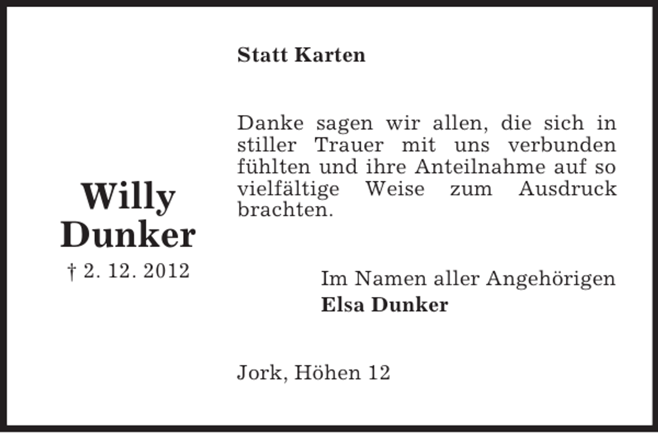 <p>Statt Karten</p><p>Willy<br />Dunker<br />† 2. 12. 2012</p><p>Danke sagen wir allen, die sich in<br />stiller Trauer mit uns verbunden<br />fühlten und ihre Anteilnahme auf so<br />vielfältige Weise zum Ausdruck<br />brachten.<br />Im Namen aller Angehörigen<br />Elsa Dunker<br />Jork, Höhen 12</p>