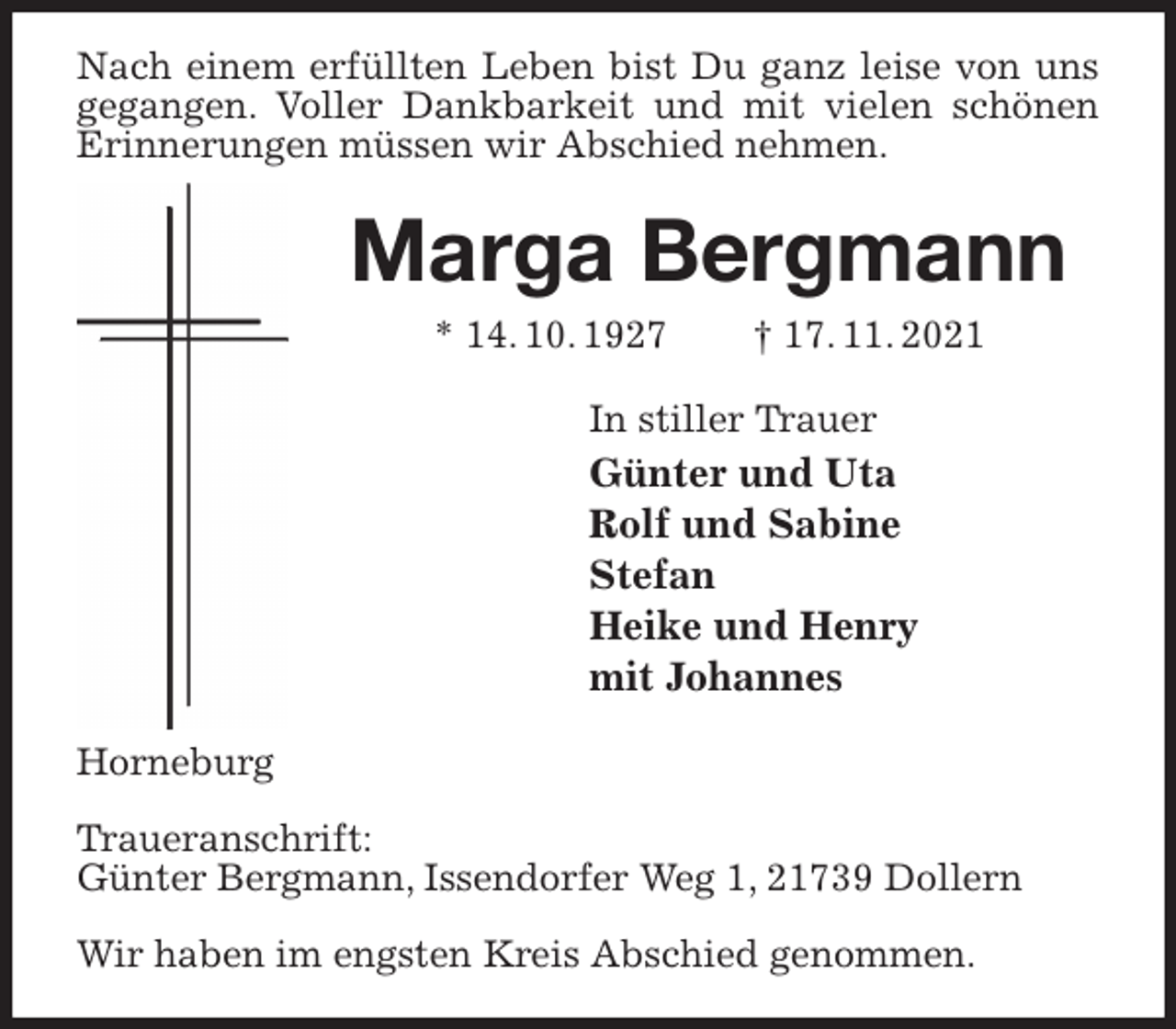 <p>Nach einem erfüllten Leben bist Du ganz leise von uns gegangen. Voller Dankbarkeit und mit vielen schönen Erinnerungen müssen wir Abschied nehmen.<br />Marga Bergmann<br />* 14. 10. 1927 † 17. 11. 2021<br />In stiller Trauer<br />Günter und Uta<br />Rolf und Sabine<br />Stefan<br />Heike und Henry<br />mit Johannes<br />Horneburg</p>
<p>Traueranschrift:<br />Günter Bergmann, Issendorfer Weg 1, 21739 Dollern</p>
<p>Wir haben im engsten Kreis Abschied genommen.</p>