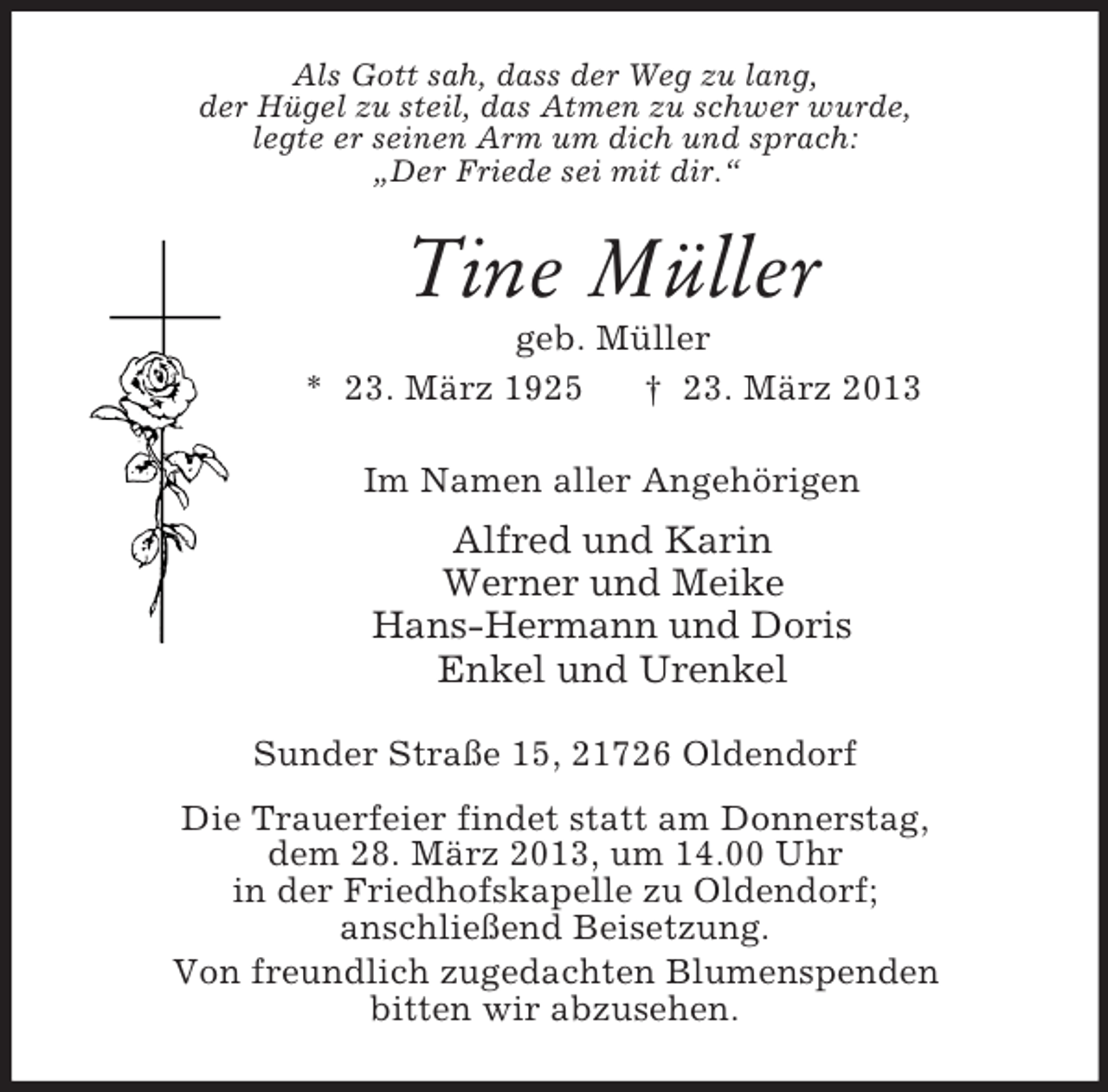 <p>Als Gott sah, dass der Weg zu lang,<br />der Hügel zu steil, das Atmen zu schwer wurde,<br />legte er seinen Arm um dich und sprach:<br />„Der Friede sei mit dir.“</p><p>Tine Müller<br />geb. Müller<br />* 23. März 1925<br />† 23. März 2013<br />Im Namen aller Angehörigen</p><p>Alfred und Karin<br />Werner und Meike<br />Hans-Hermann und Doris<br />Enkel und Urenkel<br />Sunder Straße 15, 21726 Oldendorf<br />Die Trauerfeier findet statt am Donnerstag,<br />dem 28. März 2013, um 14.00 Uhr<br />in der Friedhofskapelle zu Oldendorf;<br />anschließend Beisetzung.<br />Von freundlich zugedachten Blumenspenden<br />bitten wir abzusehen.</p>