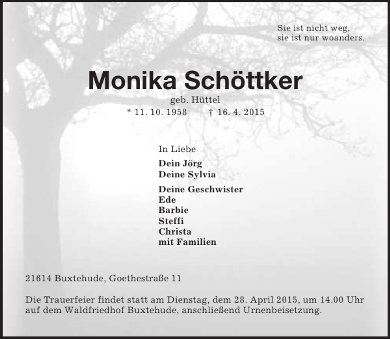 <p>Sie ist nicht weg,<br />sie ist nur woanders.<br />Monika Schöttker<br />geb. Hüttel<br />* 11. 10. 1958 † 16. 4. 2015<br />In Liebe<br />Dein Jörg<br />Deine Sylvia<br />Deine Geschwister<br />Ede<br />Barbie<br />Steffi<br />Christa<br />mit Familien<br />21614 Buxtehude, Goethestraße 11</p>
<p>Die Trauerfeier findet statt am Dienstag, dem 28. April 2015, um 14.00 Uhr auf dem Waldfriedhof Buxtehude, anschließend Urnenbeisetzung.</p>