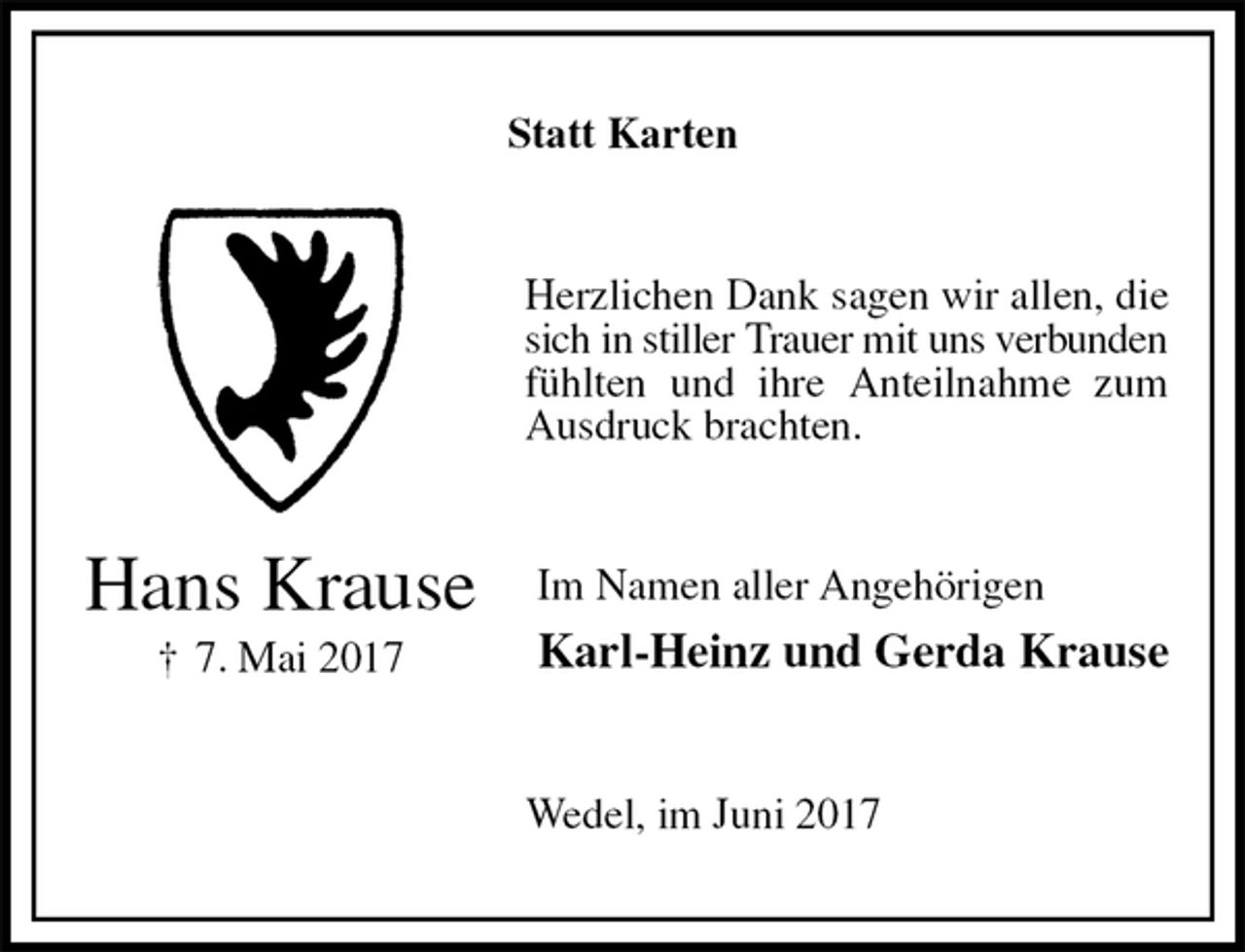 <p>Statt Karten<br />Herzlichen Dank sagen wir allen, die sich in stiller Trauer mit uns verbunden<br />fühlten und ihre Anteilnahme zum Ausdruck brachten.<br />Im Namen aller Angehörigen<br />Karl-Heinz und Gerda Krause<br />Wedel, im Juni 2017<br />Hans Krause<br />† 7. Mai 2017</p>