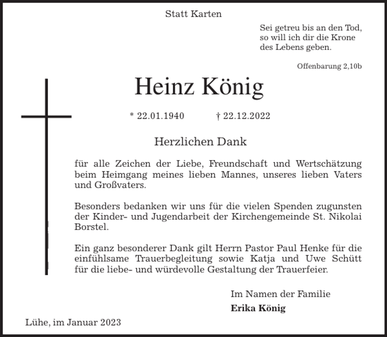 <p>Statt Karten<br />Sei getreu bis an den Tod,<br />so will ich dir die Krone<br />des Lebens geben.</p><p>Offenbarung 2,10b<br />Heinz König</p><p>* 22.01.1940 † 22.12.2022<br />Herzlichen Dank</p><p>für alle Zeichen der Liebe, Freundschaft und Wertschätzung<br />beim Heimgang meines lieben Mannes, unseres lieben Vaters<br />und Großvaters.</p><p>Besonders bedanken wir uns für die vielen Spenden zugunsten<br />der Kinder- und Jugendarbeit der Kirchengemeinde St. Nikolai<br />Borstel.</p><p>Ein ganz besonderer Dank gilt Herrn Pastor Paul Henke für die<br />einfühlsame Trauerbegleitung sowie Katja und Uwe Schütt<br />für die liebe- und würdevolle Gestaltung der Trauerfeier.</p><p>Im Namen der Familie<br />Erika König<br />Lühe, im Januar 2023</p>