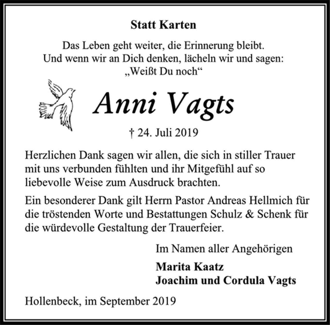 <p>Statt Karten<br />Das Leben geht weiter, die Erinnerung bleibt.<br />Und wenn wir an Dich denken, lächeln wir und sagen:<br />„Weißt Du noch“<br />Anni Vagts<br />† 24. Juli 2019<br />Herzlichen Dank sagen wir allen, die sich in stiller Trauer<br />mit uns verbunden fühlten und ihr Mitgefühl auf so<br />liebevolle Weise zum Ausdruck brachten.<br />Ein besonderer Dank gilt Herrn Pastor Andreas Hellmich für<br />die tröstenden Worte und Bestattungen Schulz &amp; Schenk für<br />die würdevolle Gestaltung der Trauerfeier.<br />Im Namen aller Angehörigen<br />Marita Kaatz<br />Joachim und Cordula Vagts<br />Hollenbeck, im September 2019</p>