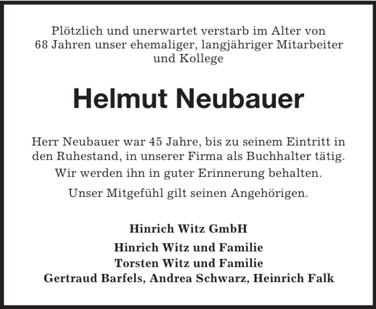 <p>Plötzlich und unerwartet verstarb im Alter von<br />68 Jahren unser ehemaliger, langjähriger Mitarbeiter<br />und Kollege</p><p>Helmut Neubauer<br />Herr Neubauer war 45 Jahre, bis zu seinem Eintritt in<br />den Ruhestand, in unserer Firma als Buchhalter tätig.<br />Wir werden ihn in guter Erinnerung behalten.<br />Unser Mitgefühl gilt seinen Angehörigen.<br />Hinrich Witz GmbH<br />Hinrich Witz und Familie<br />Torsten Witz und Familie<br />Gertraud Barfels, Andrea Schwarz, Heinrich Falk</p>