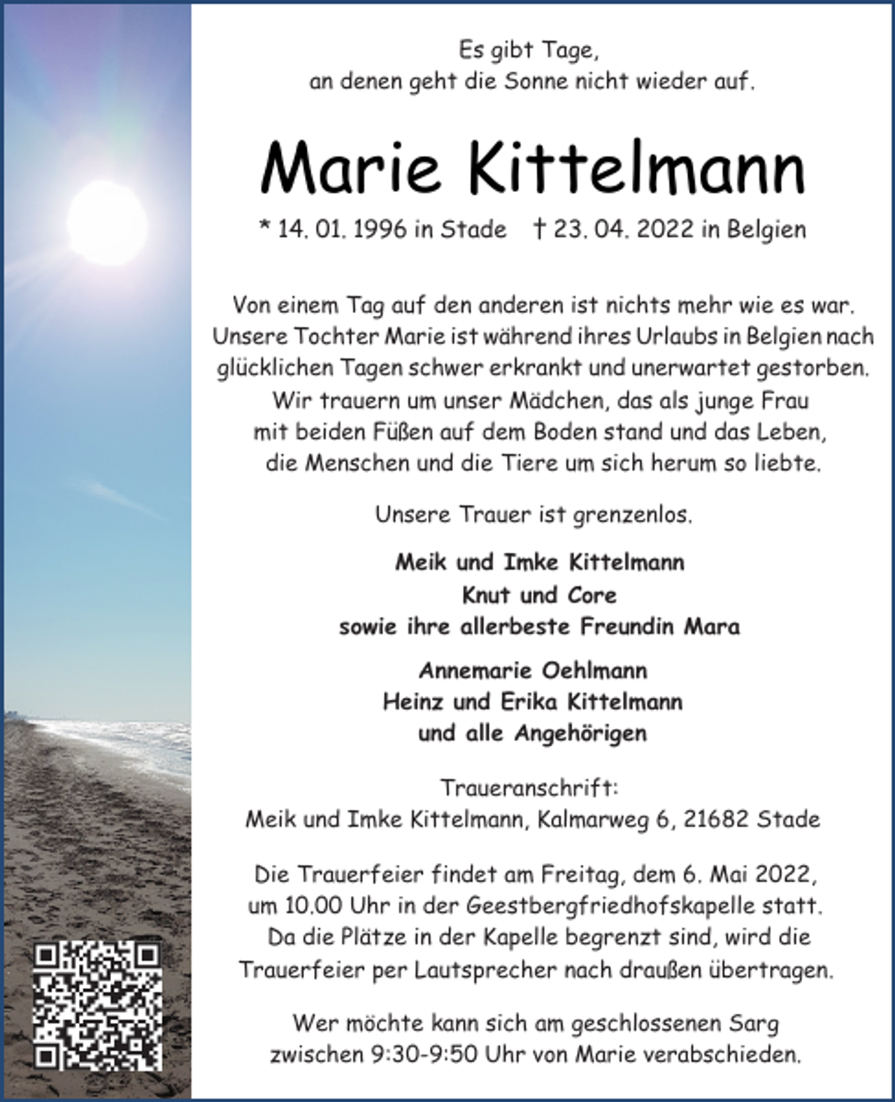 <p>Es gibt Tage,<br />an denen geht die Sonne nicht wieder auf.<br />Marie Kittelmann<br />* 14. 01. 1996 in Stade † 23. 04. 2022 in Belgien<br />Von einem Tag auf den anderen ist nichts mehr wie es war.<br />Unsere Tochter Marie ist während ihres Urlaubs in Belgien nach<br />glücklichen Tagen schwer erkrankt und unerwartet gestorben.<br />Wir trauern um unser Mädchen, das als junge Frau<br />mit beiden Füßen auf dem Boden stand und das Leben,<br />die Menschen und die Tiere um sich herum so liebte.<br />Unsere Trauer ist grenzenlos.<br />Meik und Imke Kittelmann<br />Knut und Core<br />sowie ihre allerbeste Freundin Mara<br />Annemarie Oehlmann<br />Heinz und Erika Kittelmann<br />und alle Angehörigen<br />Traueranschrift:<br />Meik und Imke Kittelmann, Kalmarweg 6, 21682 Stade<br />Die Trauerfeier findet am Freitag, dem 6. Mai 2022,<br />um 10.00 Uhr in der Geestbergfriedhofskapelle statt.<br />Da die Plätze in der Kapelle begrenzt sind, wird die<br />Trauerfeier per Lautsprecher nach draußen übertragen.<br />Wer möchte kann sich am geschlossenen Sarg<br />zwischen 9:30-9:50 Uhr von Marie verabschieden.</p>
