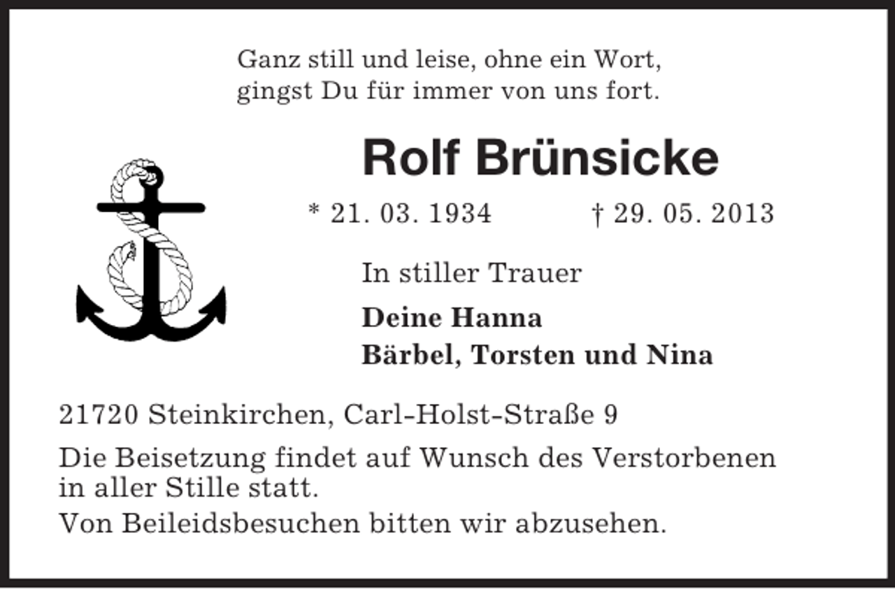<p>Ganz still und leise, ohne ein Wort,<br />gingst Du für immer von uns fort.<br />Rolf Brünsicke<br />* 21. 03. 1934 † 29. 05. 2013<br />In stiller Trauer<br />Deine Hanna<br />Bärbel, Torsten und Nina<br />21720 Steinkirchen, Carl-Holst-Straße 9<br />Die Beisetzung findet auf Wunsch des Verstorbenen<br />in aller Stille statt.<br />Von Beileidsbesuchen bitten wir abzusehen.</p>