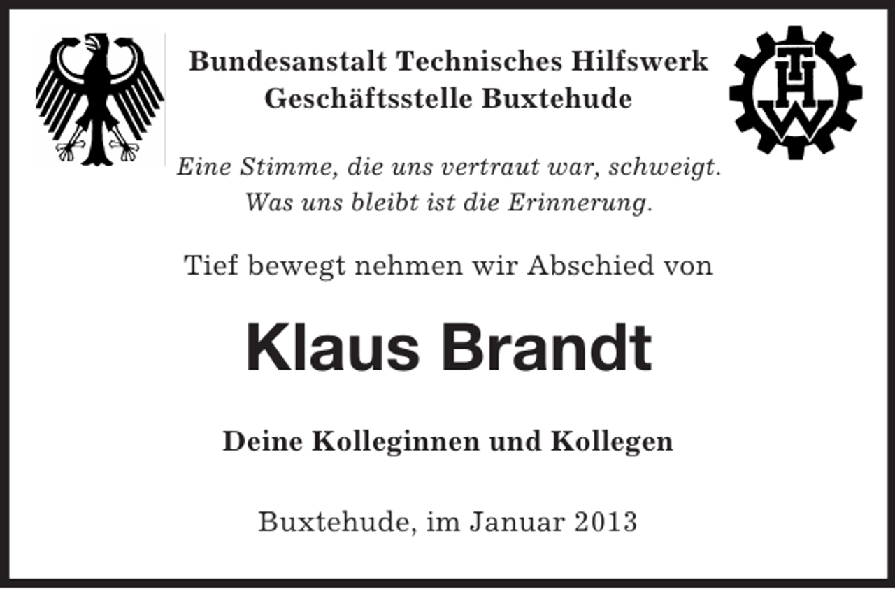 <p>Bundesanstalt Technisches Hilfswerk<br />Geschäftsstelle Buxtehude<br />Eine Stimme, die uns vertraut war, schweigt.<br />Was uns bleibt ist die Erinnerung.</p><p>Tief bewegt nehmen wir Abschied von</p><p>Klaus Brandt<br />Deine Kolleginnen und Kollegen<br />Buxtehude, im Januar 2013</p>