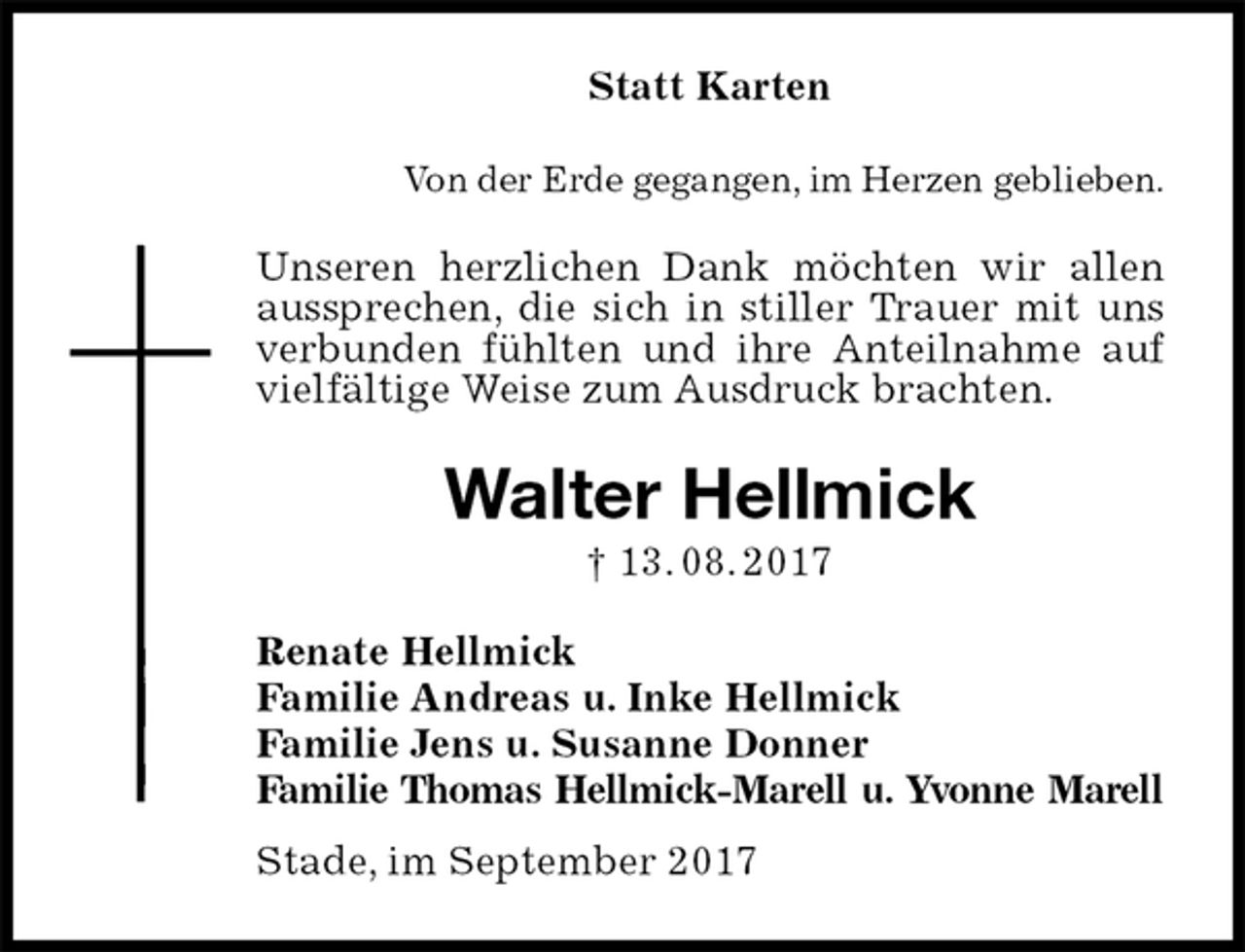 <p>Statt Karten<br />Von der Erde gegangen, im Herzen geblieben.<br />Unseren herzlichen Dank möchten wir allen aussprechen, die sich in stiller Trauer mit uns verbunden fühlten und ihre Anteilnahme auf vielfältige Weise zum Ausdruck brachten.<br />Walter Hellmick<br />† 13. 08. 2017<br />Renate Hellmick<br />Familie Andreas u. Inke Hellmick<br />Familie Jens u. Susanne Donner<br />Familie Thomas Hellmick-Marell u. Yvonne Marell<br />Stade, im September 2017</p>